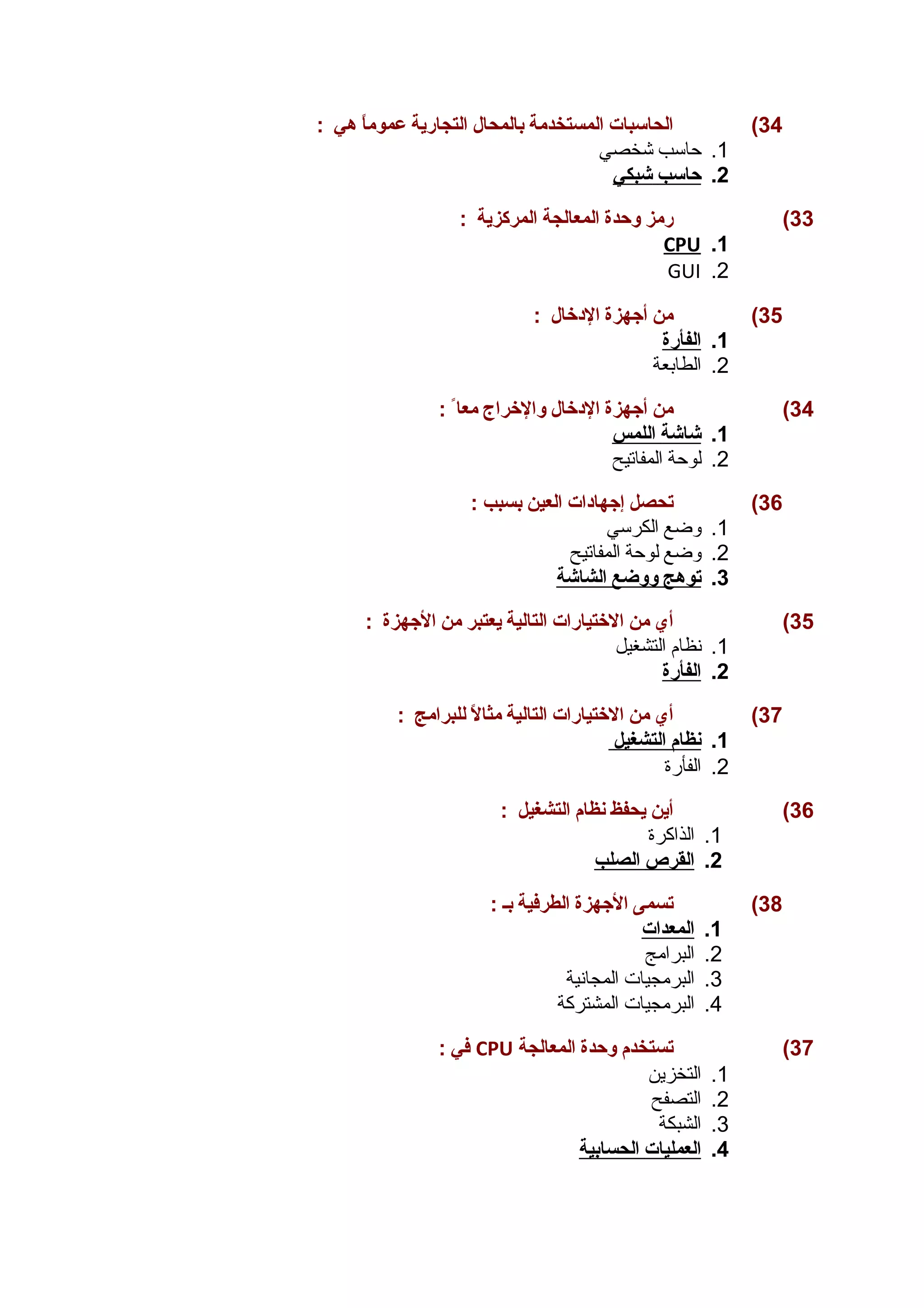 34 ) الحاسبات المستخدمة بالمحال التجارية عموماً  هي : 
1. حاسب شخصي 
2. حاسب شبكي 
33 ) رمز وحدة المعالجة المركزية : 
CPU .1 
GUI .2 
35 ) من أجهزة الدخال : 
1. ا لفأرة 
2. الطابعة 
34 ) من أجهزة الدخال والخراج معا : 
1. شاشة ا للمس 
2. لوحة المفاتيح 
36 ) تحصل إجهادات العين بسبب : 
1. وضع الكرسي 
2. وضع لوحة المفاتيح 
3. ت وهج ووضع ا لشاشة 
35 ) أي من الختيارات التالية يعتبر من الجهزة : 
1. نظام التشغيل 
2. ا لفأرة 
37 ) أي من الختيارات التالية مثالً  للبرامج : 
1. ن ظام ا لتشغيل 
2. الفأرة 
36 ) أين يحفظ نظام التشغيل : 
1. الذاكرة 
2. ا لقرص ا لصلب 
38 ) تسمى الجهزة الطرفية بـ : 
1. ا لمعدات 
2. البرامج 
3. البرمجيات المجانية 
4. البرمجيات المشتركة 
في : CPU 37 ) تستخدم وحدة المعالجة 
1. التخزين 
2. التصفح 
3. الشبكة 
4. ا لعمليات ا لحسابية 
 