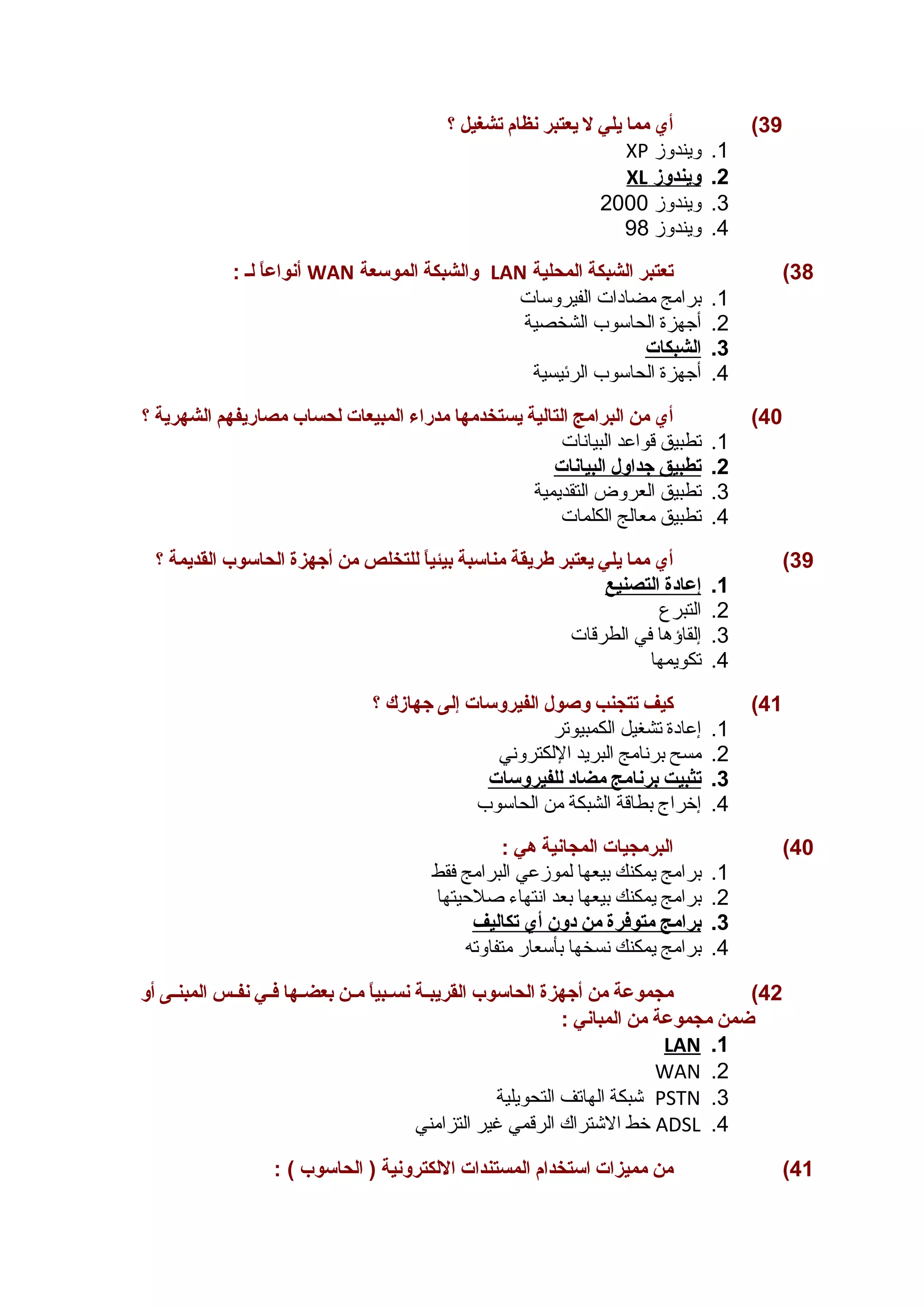 39 ) أي مما يلي ل يعتبر نظام تشغيل ؟ 
XP 1. ويندوز 
XL 2. ويندوز 
3. ويندوز 2000 
4. ويندوز 98 
أنواعاً  لـ : WAN والشبكة الموسعة LAN 38 ) تعتبر الشبكة المحلية 
1. برامج مضادات الفيروسات 
2. أجهزة الحاسوب الشخصية 
3. ا لشبكات 
4. أجهزة الحاسوب الرئيسية 
40 ) أي من البرامج التالية يستخدمها مدراء المبيعات لحساب مصاريفهم الشهرية ؟ 
1. تطبيق قواعد البيانات 
2. ت طبيق جداول ا لبيانات 
3. تطبيق العروض التقديمية 
4. تطبيق معالج الكلمات 
39 ) أي مما يلي يعتبر طريقة مناسبة بيئياً  للتخلص من أجهزة الحاسوب القديمة ؟ 
1. إ عادة ا لتصنيع 
2. التبرع 
3. إلقاؤها في الطرقات 
4. تكويمها 
41 ) كيف تتجنب وصول الفيروسات إلى جهازك ؟ 
1. إعادة تشغيل الكمبيوتر 
2. مسح برنامج البريد اللكتروني 
3. ت ثبيت ب رنامج مضاد ل لفيروسات 
4. إخراج بطاقة الشبكة من الحاسوب 
40 ) البرمجيات المجانية هي : 
1. برامج يمكنك بيعها لموزعي البرامج فقط 
2. برامج يمكنك بيعها بعد انتهاء صلحييتها 
3. ب رامج متوفرة من دون أ ي ت كاليف 
4. برامج يمكنك نسخها بأسعار متفاوته 
42 ) مجموعة من أجهزة الحاسوب القريبــة نســبياً  مــن بعضــها فــي نفــس المبنــى أو 
ضمن مجموعة من المباني : 
LAN .1 
WAN .2 
شبكة الهاتف التحويلية PSTN .3 
خط الشتراك الرقمي غير التزامني ADSL .4 
41 ) من مميزات استخدام المستندات اللكترونية ( الحاسوب ) : 
 