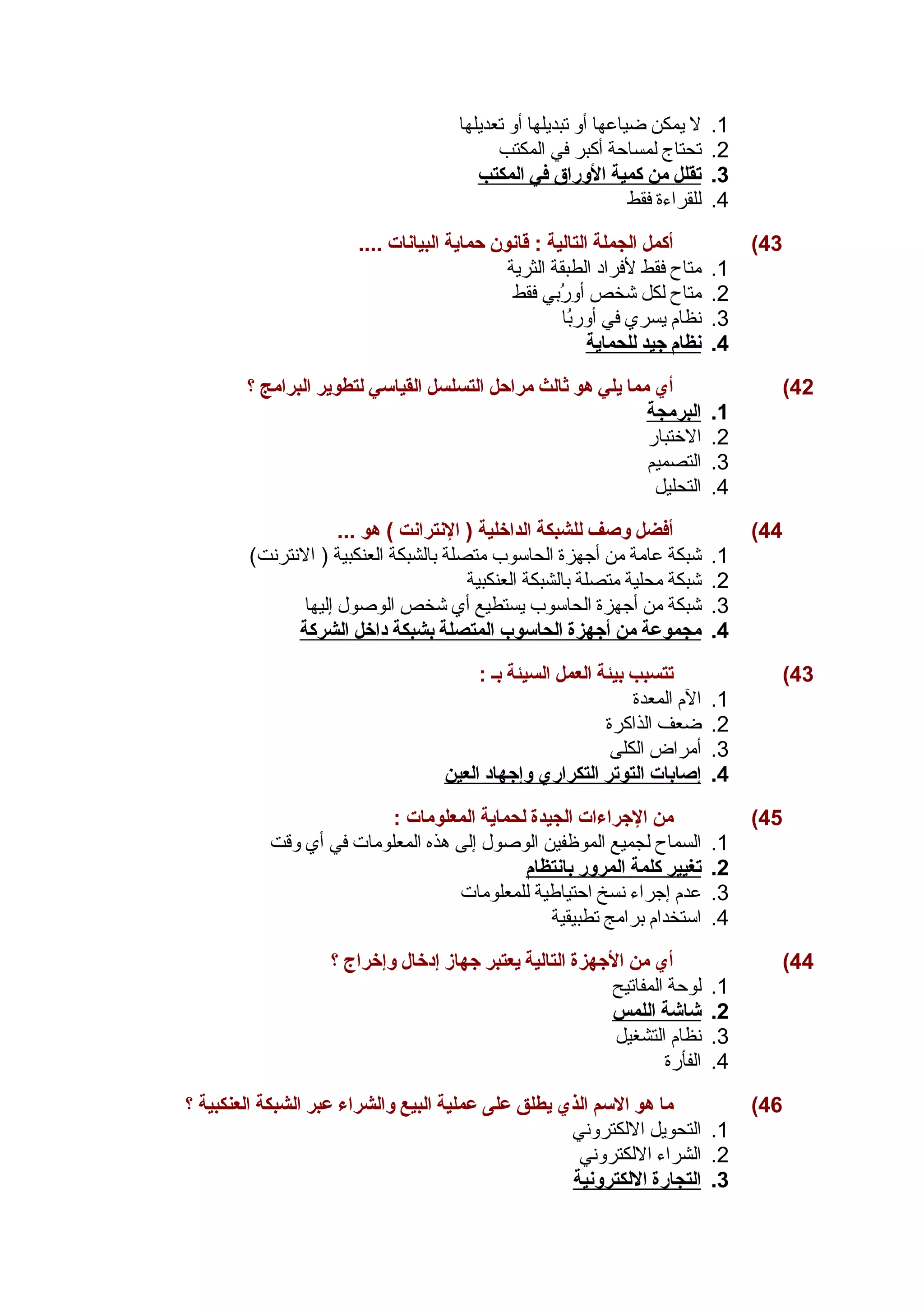 1. ل يمكن ضياعها أو تبديلها أو تعديلها 
2. تحتاج لمساحية أكبر في المكتب 
3. ت قلل من كمية ا لوراق في ا لمكتب 
4. للقراءة فقط 
43 ) أكمل الجملة التالية : قانون حماية البيانات .... 
1. متاح فقط لفراد الطبقة الثرية 
2. متاح لكل شخص أورُببي فقط 
3. نظام يسري في أوربُبا 
4. ن ظام جيد ل لحماية 
42 ) أي مما يلي هو ثالث مراحل التسلسل القياسي لتطوير البرامج ؟ 
1. ا لبرمجة 
2. الختبار 
3. التصميم 
4. التحليل 
44 ) أفضل وصف للشبكة الداخلية ( النترانت ) هو ... 
1. شبكة عامة من أجهزة الحاسوب متصلة بالشبكة العنكبية ( النترنت) 
2. شبكة محلية متصلة بالشبكة العنكبية 
3. شبكة من أجهزة الحاسوب يستطيع أي شخص الوصول إليها 
4. مجموعة من أ جهزة ا لحاسوب ا لمتصلة ب شبكة داخل ا لشركة 
43 ) تتسبب بيئة العمل السيئة بـ : 
1. الم المعدة 
2. ضعف الذاكرة 
3. أمراض الكلى 
4. إ صابات ا لتوتر ا لتكراري وإجهاد ا لعين 
45 ) من الجراءات الجيدة لحماية المعلومات : 
1. السماح لجميع الموظفين الوصول إلى هذه المعلومات في أي وقت 
2. ت غيير كلمة ا لمرور ب انتظام 
3. عدم إجراء نسخ احيتياطية للمعلومات 
4. استخدام برامج تطبيقية 
44 ) أي من الجهزة التالية يعتبر جهاز إدخال وإخراج ؟ 
1. لوحية المفاتيح 
2. شاشة ا للمس 
3. نظام التشغيل 
4. الفأرة 
46 ) ما هو السم الذي يطلق على عملية البيع والشراء عبر الشبكة العنكبية ؟ 
1. التحويل اللكتروني 
2. الشراء اللكتروني 
3. ا لتجارة ا للكترونية 
 