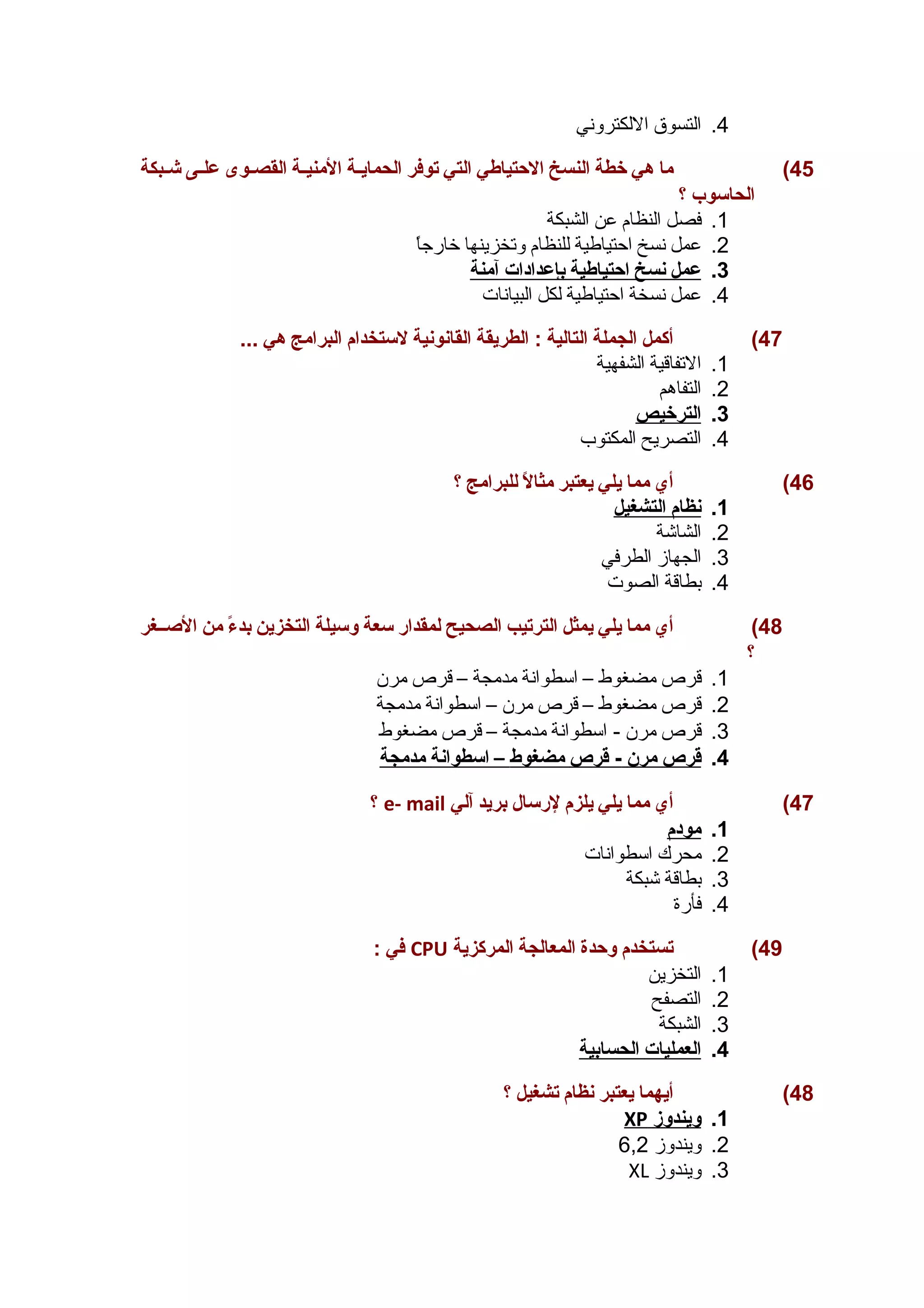 4. التسوق اللكتروني 
45 ) ما هي خطة النسخ الحتياطي التي توفر الحمايــة المنيــة القصــوى علــى شــبكة 
الحاسوب ؟ 
1. فصل النظام عن الشبكة 
2. عمل نسخ احيتياطية للنظام وتخزينها خارجاً 
3. عمل ن سخ ا حتياطية ب إعدادات آ منة 
4. عمل نسخة احيتياطية لكل البيانات 
47 ) أكمل الجملة التالية : الطريقة القانونية لستخدام البرامج هي ... 
1. التفاقية الشفهية 
2. التفاهم 
3. ا لترخيص 
4. التصريح المكتوب 
46 ) أي مما يلي يعتبر مثالً  للبرامج ؟ 
1. ن ظام ا لتشغيل 
2. الشاشة 
3. الجهاز الطرفي 
4. بطاقة الصوت 
48 ) أي مما يلي يمثل الترتيب الصحيح لمقدار سعة وسيلة التخزين بدءً  من الصــغر 
؟ 
1. قرص مضغوط – اسطوانة مدمجة – قرص مرن 
2. قرص مضغوط – قرص مرن – اسطوانة مدمجة 
3. قرص مرن - اسطوانة مدمجة – قرص مضغوط 
4. قرص مرن - قرص مضغوط – ا سطوانة مدمجة 
؟ e- mail 47 ) أي مما يلي يلزم لرسال بريد آلي 
1. مودم 
2. محرك اسطوانات 
3. بطاقة شبكة 
4. فأرة 
في : CPU 49 ) تستخدم وحدة المعالجة المركزية 
1. التخزين 
2. التصفح 
3. الشبكة 
4. ا لعمليات ا لحسابية 
48 ) أيهما يعتبر نظام تشغيل ؟ 
XP 1. ويندوز 
2. ويندوز 6,2 
XL 3. ويندوز 
 