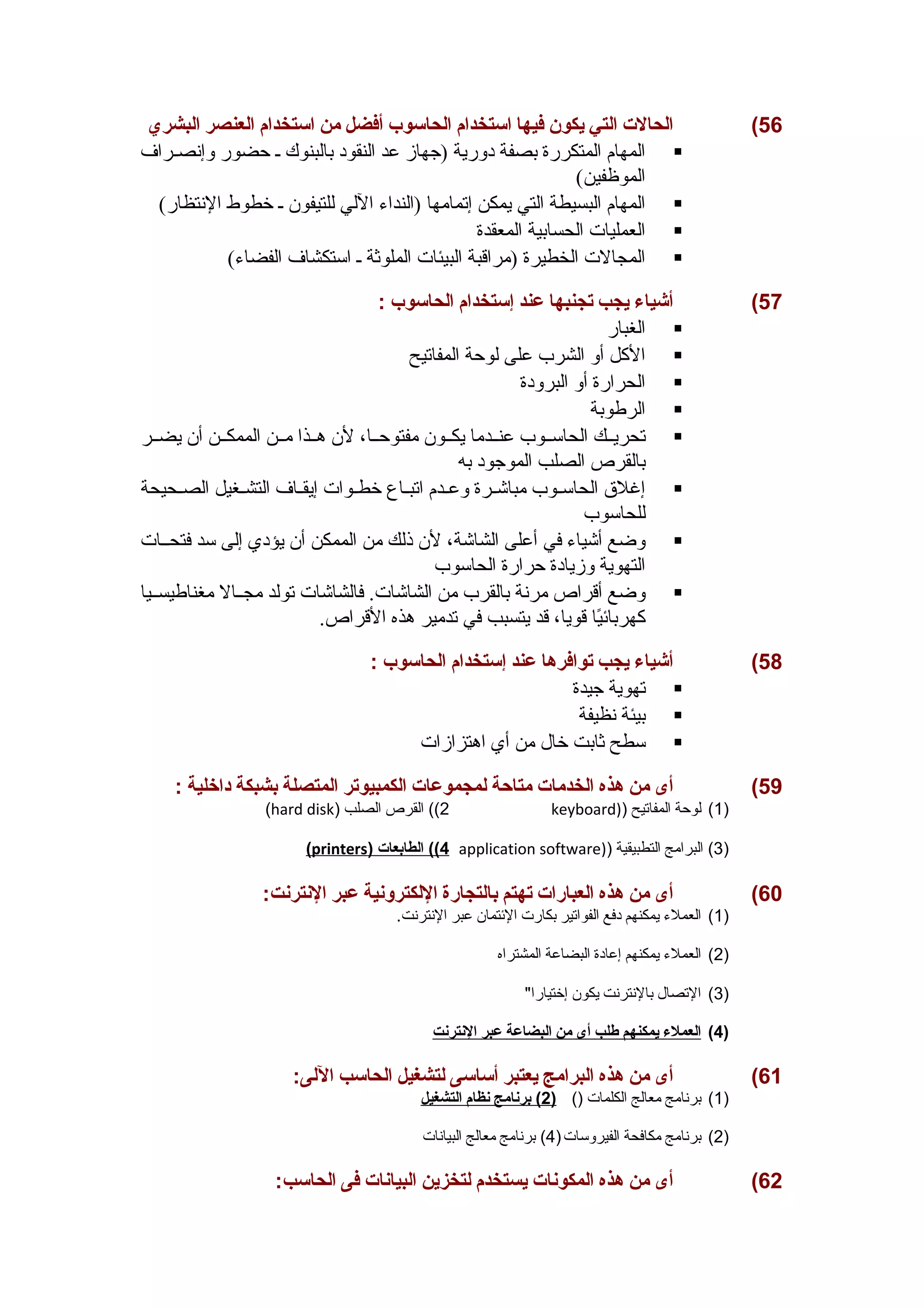 56 ) الحالت  التي يكون فيها استخدام الحاسوب أفضل من استخدام العنصر البشري 
المهام المتكررة بصفة دورية (جهاز عد النقود بالبنوك ص حضور وإنصصراف  
الموظفين) 
المهام البسيطة التي يمكن إتمامها (النداء اللي للتيفون ص خطوط النتظار)  
العمليات الحسابية المعقدة  
المجالت الخطيرة (مراقبة البيئات الملوثة ص استكشاف الفضاء)  
57 ) أشياء يجب تجنبها عند إستخدام الحاسوب : 
الغبار  
الكلل أو الشرب على لوحة المفاتيح  
الحرارة أو البرودة  
الرطوبة  
تحريصصك الحاسصصوب عنصصدما يكصصون مفتوحصصا، لن هصصذا مصصن الممكصصن أن يضصصر  
بالقرص الصلب الموجود به 
إغلق  الحاسصصوب مباشصصرة وعصصدم اتبصصاع خطصصوات إيقصصاف التشصصغيل الصصصحيحة  
للحاسوب 
وضع أشياء في أعلى الشاشة، لن ذلك من الممكن أن يؤدي إلى سد فتحصصات  
التهوية وزيادة حرارة الحاسوب 
وضع أقراص مرنة بالقرب من الشاشات. فالشاشات تولد مجصصال مغناطيسصصيا  
كلهربائيًاا قويا، قد يتسبب في تدمير هذه القراص. 
58 ) أشياء يجب توافرها عند إستخدام الحاسوب : 
تهوية جيدة  
بيئة نظيفة  
سطح ثابت خال من أي اهتزازات  
59 ) أى من هذه الخدمات  متاحة لمجموعات  الكمبيوتر المتصلة بشبكة داخلية : 
(hard disk) 2)) القرص الصلب keyboard)) 1) لوحة المفاتيح ) 
( printers ) 4) ) الطابعات  application software)) 3) البرامج التطبيقية ) 
60 ) أى من هذه العبارات  تهتم بالتجارة اللكترونية عبر النترنت: 
1) العملء  يمكنهم دفع الفواتير بكارت الئتتمان عبر النترنت. ) 
2) العملء  يمكنهم إعادة البضاعة المشتراه ) 
3) التصال بالنترنت يكون إختيارا ) 
4) ا لعملء ي مكنهم طلب أ ى من ا لبضاعة عبر ا لنترنت ) 
61 ) أى من هذه البرامج يعتبر أساسى لتشغيل الحاسب اللى: 
1) برنامج معالج الكلمات () ( 2 ) برنامج ن ظام ا لتشغيل ) 
2) برنامج مكافحة الفيروسات( 4) برنامج معالج البيانات ) 
62 ) أى من هذه المكونات  يستخدم لتخزين البيانات  فى الحاسب: 
 