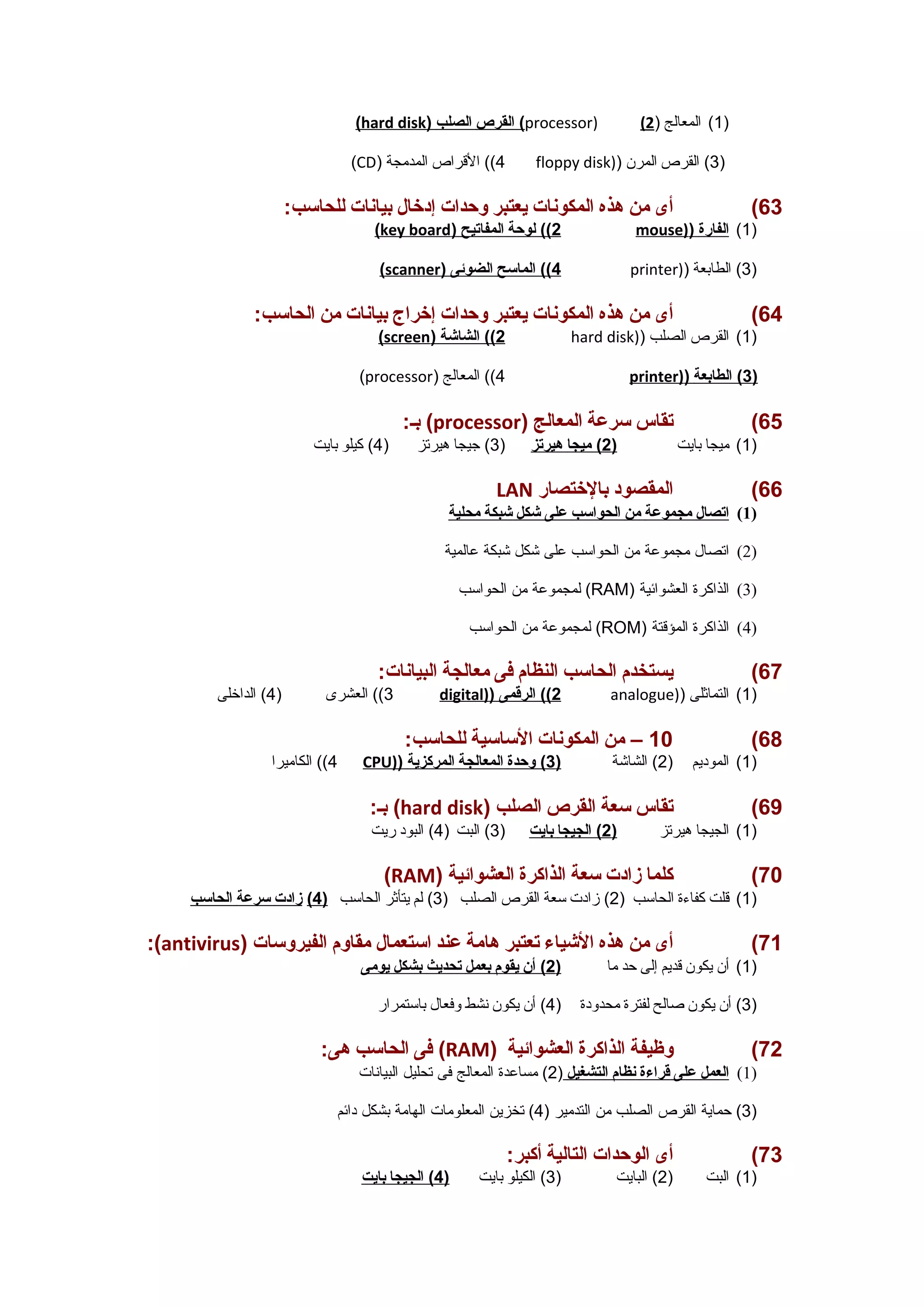 ( hard disk ) القرص ا لصلب ( processor) ( 1) المعالج ( 2 ) 
(CD) 4)) القرراص المدمجة floppy disk)) 3) القرص المرن ) 
63 ) أى من هذه المكونات  يعتبر وحدات  إدخال بيانات  للحاسب: 
( key board ) 2) ) لوحة ا لمفاتيح mouse) ) 1) ا لفارة ) 
( scanner ) 4) ) الماسح ا لضوئى printer)) 3) الطابعة ) 
64 ) أى من هذه المكونات  يعتبر وحدات  إخراج بيانات  من الحاسب: 
( screen ) 2) ) الشاشة hard disk)) 1) القرص الصلب ) 
(processor) 4)) المعالج printer) ) 3 ) الطابعة ) 
بـ: (processor) 65 ) تقاس سرعة المعالج 
1) ميجا بايت ( 2 ) ميج ا هيرتز ( 3) جيجا هيرتز ( 4) كيلو بايت ) 
LAN 66 ) المقصود بالختصار 
1) ا تصال مجموعة من ا لحواسب على شكل شبكة محلية ) 
2) اتصال مجموعة من الحواسب على شكل شبكة عالمية ) 
لمجموعة من الحواسب (RAM) 3) الذاكرة العشوائتية ) 
لمجموعة من الحواسب (ROM) 4) الذاكرة المؤقرتة ) 
67 ) يستخدم الحاسب النظام فى معالجة البيانات : 
3)) العشرى ( 4) الداخلى digital) ) 2) ) الرقمى analogue)) 1) التماثلى ) 
10 – من المكونات  الساسية للحاسب: (68 
4)) الكاميرا CPU) ) 1) الموديم ( 2) الشاشة ( 3 ) وحدة ا لمعالجة ا لمركزية ) 
بـ: (hard disk) 69 ) تقاس سعة القرص الصلب 
1) الجيجا هيرتز ( 2 ) الجيج ا ب ايت ( 3) البت ( 4) البود ريت ) 
(RAM) 70 ) كلما زادت  سعة الذاكرة العشوائية 
1) قرلت كفاء ة الحاسب ( 2) زادت سعة القرص الصلب ( 3) لم يتأثر الحاسب ( 4 ) زادت  سرعة ا لحاسب ) 
:(antivirus) 71 ) أى من هذه الشياء تعتبر هامة عند استعمال مقاوم الفيروسات  
1) أن يكون قرديم إلى حد ما ( 2 ) أن ي قوم ب عمل ت حديث ب شكل ي ومى ) 
3) أن يكون صالح لفترة محدودة ( 4) أن يكون نشط وفعال باستمرار ) 
فى الحاسب هى: (RAM) 72 ) وظيفة الذاكرة العشوائية 
1) ا لعمل على قراءة ن ظام ا لتشغيل ( 2) مساعدة المعالج فى تحليل البيانات ) 
3) حماية القرص الصلب من التدمير ( 4) تخزين المعلومات الهامة بشكل دائتم ) 
73 ) أى الوحدات  التالية أكبر: 
1) البت ( 2) البايت ( 3) الكيلو بايت ( 4 ) الجيج ا ب ايت ) 
 