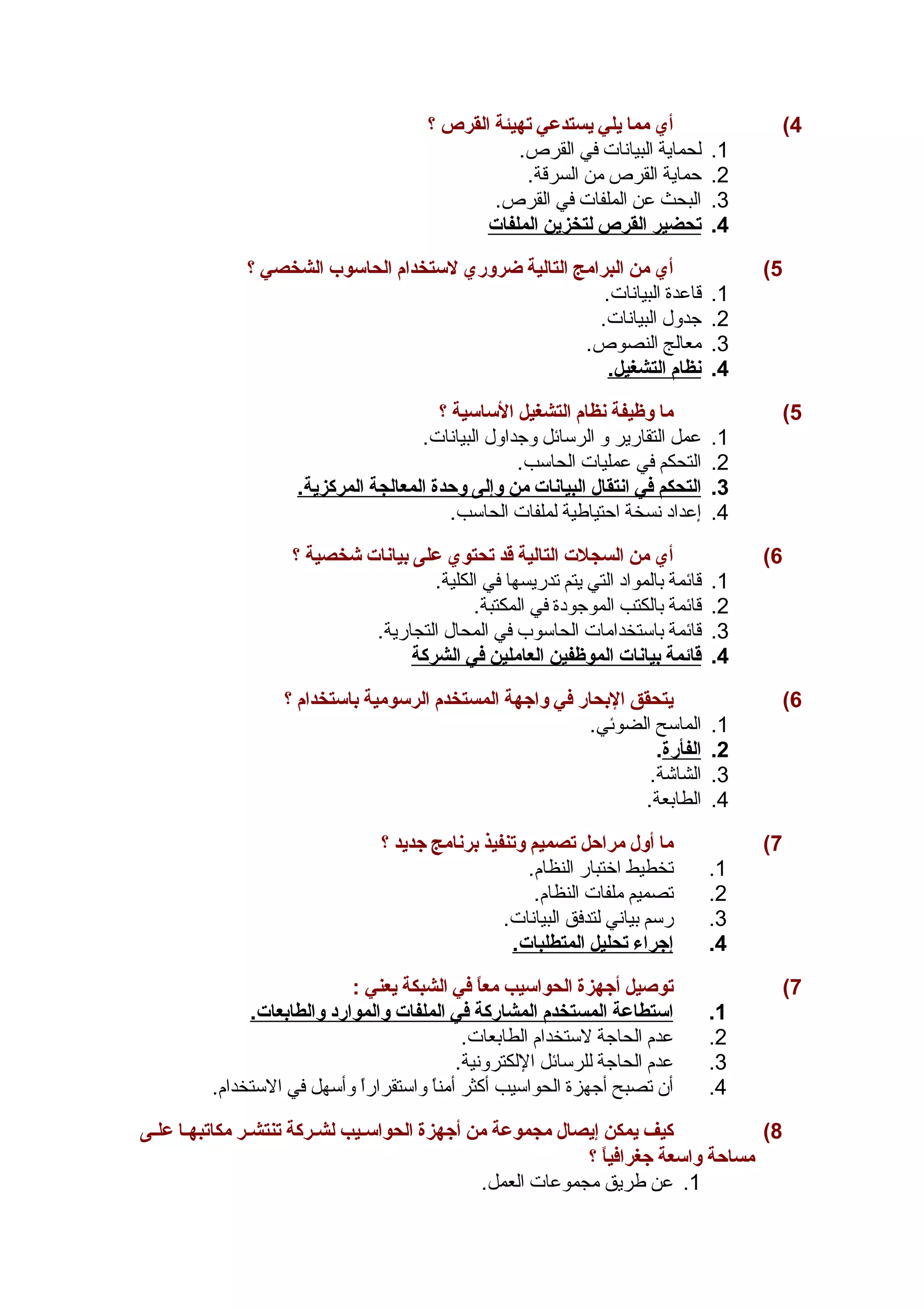 4) أي مما يلي يستدعي تهيئة القرص ؟ 
1. لحماية البيانات في القرص. 
2. حماية القرص من السرقة. 
3. البحث عن الملفات في القرص. 
4. ت حضير ا لقرص ل تخزين ا لملفات 
5) أي من البرامج التالية ضروري لستخدام الحاسوب الشخصي ؟ 
1. قاعدة البيانات. 
2. جدول البيانات. 
3. معالج النصوص. 
4. ن ظام ا لتشغيل. 
5) ما وظيفة نظام التشغيل الساسية ؟ 
1. عمل التقارير و الرسائل وجداول البيانات. 
2. التحكم في عمليات الحاسب. 
3. ا لتحكم في ا نتقال ا لبيانات من وإلى وحدة ا لمعالجة ا لمركزية. 
4. إعداد نسخة احتياطية لملفات الحاسب. 
6) أي من السجلت التالية قد تحتوي على بيانات شخصية ؟ 
1. قائمة بالمواد التي يتم تدريسها في الكلية. 
2. قائمة بالكتب الموجودة في المكتبة. 
3. قائمة باستخدامات الحاسوب في المحال التجارية. 
4. قائمة ب يانات ا لموظفين ا لعاملين في ا لشركة 
6) يتحقق البحار في واجههة المستخدم الرسومية باستخدام ؟ 
1. الماسح الضوئي. 
2. ا لفأرة . 
3. الشاشة. 
4. الطابعة. 
7) ما أول مراحل تصميم وتنفيذ برنامج جهديد ؟ 
1. تخطيط اختبار النظام. 
2. تصميم ملفات النظام. 
3. رسم بياني لتدفق البيانات. 
4. إ جهراء ت حليل ا لمتطلبات. 
7) توصغيل أجههزة الحواسيب معاً  في الشبكة يعني : 
1. ا ستطاعة ا لمستخدم ا لمشاركة في ا لملفات والموارد والطابعات. 
2. عدم الحاجة لستخدام الطابعات. 
3. عدم الحاجة للرسائل اللكترونية. 
4. أن تصبح أجهزة الحواسيب أكثر أمناً  واستقراراً  وأسهل في الستخدام. 
8) كيف يمكن إيصال مجموعة من أجههزة الحواسسسيب لشسركة تنتشسر مكاتبهسا علسى 
مساحة واسعة جهغرافياً  ؟ 
1. عن طريق مجموعات العمل. 
 