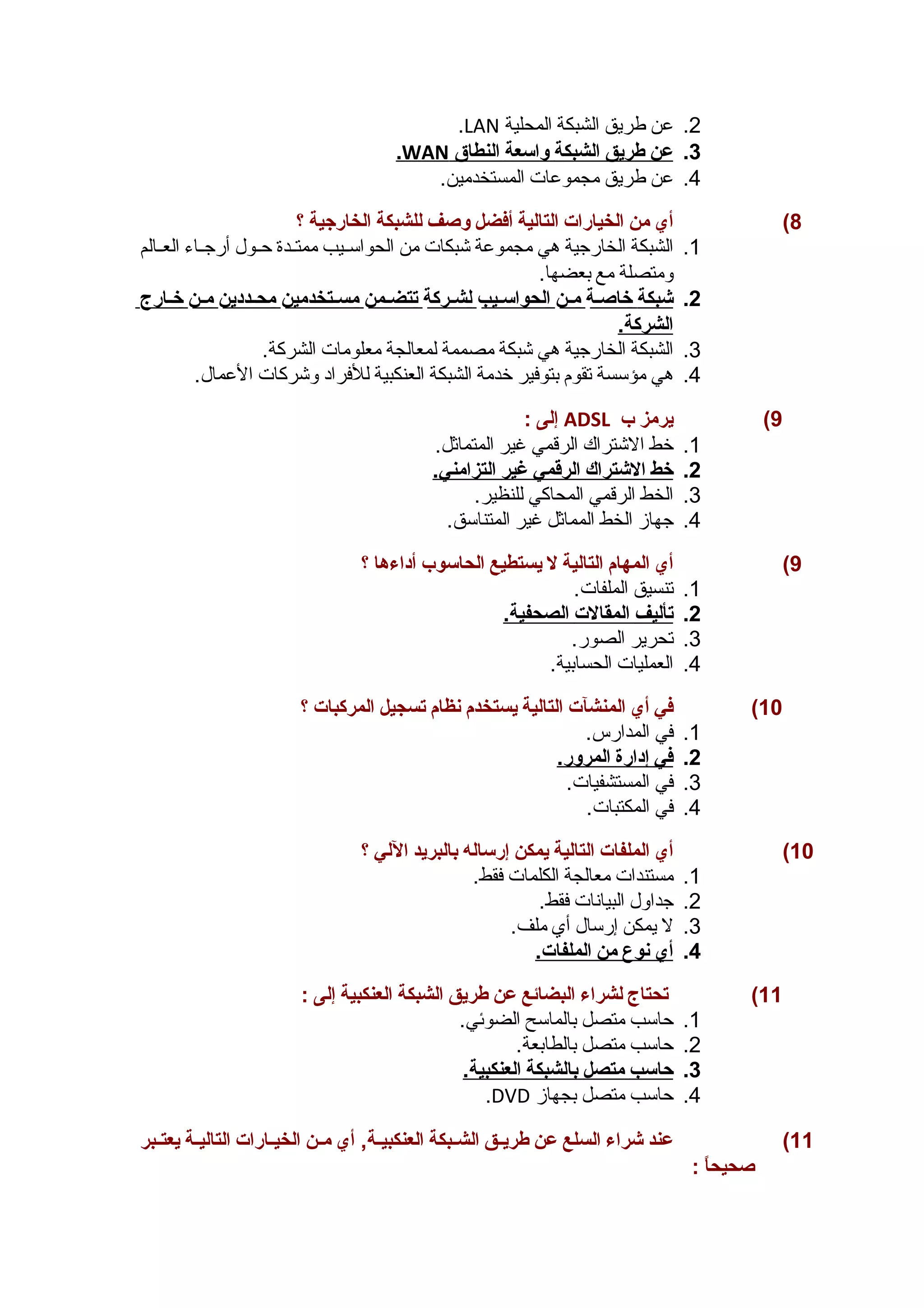 .LAN 2. عن طريق الشبكة المحلية 
. WAN 3. عن طريق ا لشبكة واسعة ا لنطاق 
4. عن طريق مجموعات المستخدمين. 
8) أي من الخيارات التالية أفضل وصغف للشبكة الخارجهية ؟ 
1. الشبكة الخارجية هي مجموعة شبكات من الحواسسسيب ممتسسدة حسسول أرجسساء العسسالم 
ومتصلة مع بعضها. 
2. شبكة خاصغس ة مس ن ا لحواسسسي ب ل شسرك ة ت تضسم ن مسسستخدمي ن محسسددي ن مس ن خسار ج 
الشركة. 
3. الشبكة الخارجية هي شبكة مصممة لمعالجة معلومات الشركة. 
4. هي مؤسسة تقوم بتوفير خدمة الشبكة العنكبية للفراد وشركات العمال. 
إلى : ADSL 9) يرمز ب 
1. خط الشتراك الرقمي غير المتماثل. 
2. خط ا لشتراك ا لرقمي غير ا لتزامني. 
3. الخط الرقمي المحاكي للنظير. 
4. جهاز الخط المماثل غير المتناسق. 
9) أي المهام التالية ل يستطيع الحاسوب أداءها ؟ 
1. تنسيق الملفات. 
2. ت أليف ا لمقالت ا لصحفية. 
3. تحرير الصور. 
4. العمليات الحسابية. 
10 ) في أي المنشآت التالية يستخدم نظام تسجيل المركبات ؟ 
1. في المدارس. 
2. في إ دارة ا لمرور. 
3. في المستشفيات. 
4. في المكتبات. 
10 ) أي الملفات التالية يمكن إرساله بالبريد اللي ؟ 
1. مستندات معالجة الكلمات فقط. 
2. جداول البيانات فقط. 
3. ل يمكن إرسال أي ملف. 
4. أ ي ن وع من ا لملفات. 
11 ) تحتاج لشراء البضائع عن طريق الشبكة العنكبية إلى : 
1. حاسب متصل بالماسح الضوئي. 
2. حاسب متصل بالطابعة. 
3. حاسب متصل ب الشبكة ا لعنكبية. 
.DVD 4. حاسب متصل بجهاز 
11 ) عند شراء السلع عن طريسسق الشسسبكة العنكبيسسة, أي مسسن الخيسسارات التاليسسة يعتسسبر 
صغحيحاً  : 
 