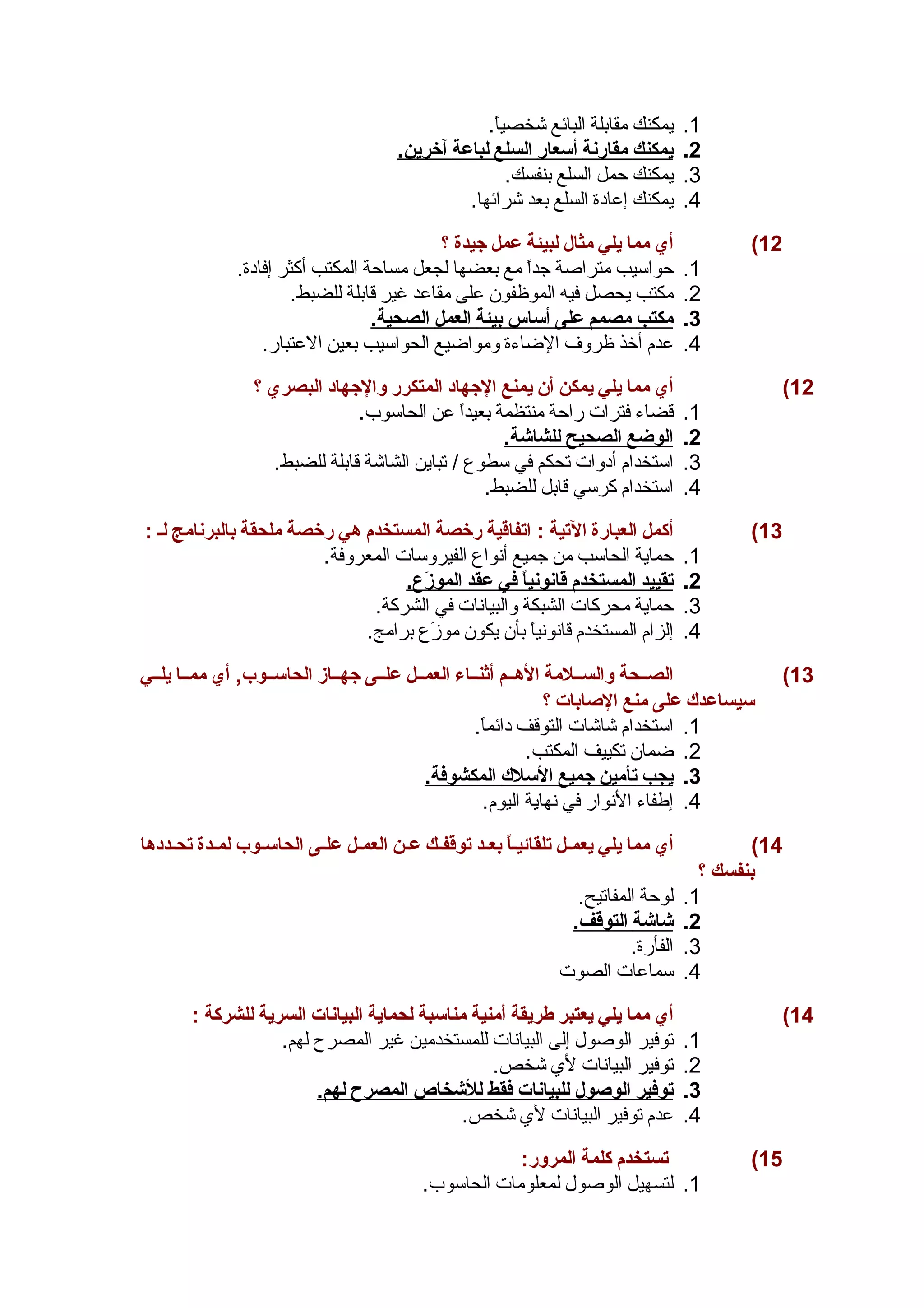 1. يمكنك مقابلة البائع شخصياً . 
2. ي مكنك مقارنة أ سعار ا لسلع ل باعة آ خرين. 
3. يمكنك حمل السلع بنفسك. 
4. يمكنك إعادة السلع بعد شرائها. 
12 ) أي مما يلي مثال لبيئة عمل جهيدة ؟ 
1. حواسيب متراصة جداً  مع بعضها لجعل مساحة المكتب أكثر إفادة. 
2. مكتب يحصل فيه الموظفون على مقاعد غير قابلة للضبط. 
3. مكتب مصمم على أ ساس ب يئة ا لعمل ا لصحية. 
4. عدم أخذ ظروف الضاءة ومواضيع الحواسيب بعين العتبار. 
12 ) أي مما يلي يمكن أن يمنع الجههاد المتكرر والجههاد البصري ؟ 
1. قضاء فترات راحة منتظمة بعيداً  عن الحاسوب. 
2. ا لوضع ا لصحيح ل لشاشة. 
3. استخدام أدوات تحكم في سطوع / تباين الشاشة قابلة للضبط. 
4. استخدام كرسي قابل للضبط. 
13 ) أكمل العبارة التية : اتفاقية رخصة المستخدم هي رخصة ملحقة بالبرنامج لس : 
1. حماية الحاسب من جميع أنواع الفيروسات المعروفة. 
2. ت قييد ا لمستخدم قانوني اً  في عقد ا لموزَعع. 
3. حماية محركات الشبكة والبيانات في الشركة. 
4. إلزام المستخدم قانونياً  بأن يكون موزَعع برامج. 
13 ) الصسسحة والسسسلمة الهسسم أثنسساء العمسسل علسسى جههسساز الحاسسسوب, أي ممسسا يلسسي 
سيساعدك على منع الصغابات ؟ 
1. استخدام شاشات التوقف دائماً . 
2. ضمان تكييف المكتب. 
3. ي جب ت أمين جهميع ا لسلك ا لمكشوفة. 
4. إطفاء النوار في نهاية اليوم. 
14 ) أي مما يلي يعمسل تلقائيساً  بعسسد توقفسك عسن العمسل علسى الحاسسوب لمسسدة تحسسددها 
بنفسك ؟ 
1. لوحة المفاتيح. 
2. شاشة ا لتوقف. 
3. الفأرة. 
4. سماعات الصوت 
14 ) أي مما يلي يعتبر طريقة أمنية مناسبة لحماية البيانات السرية للشركة : 
1. توفير الوصول إلى البيانات للمستخدمين غير المصرح لهم. 
2. توفير البيانات لي شخص. 
3. ت وفير ا لوصغول ل لبيانات فقط ل لشخاص ا لمصرح ل هم. 
4. عدم توفير البيانات لي شخص. 
15 ) تستخدم كلمة المرور: 
1. لتسهيل الوصول لمعلومات الحاسوب. 
 