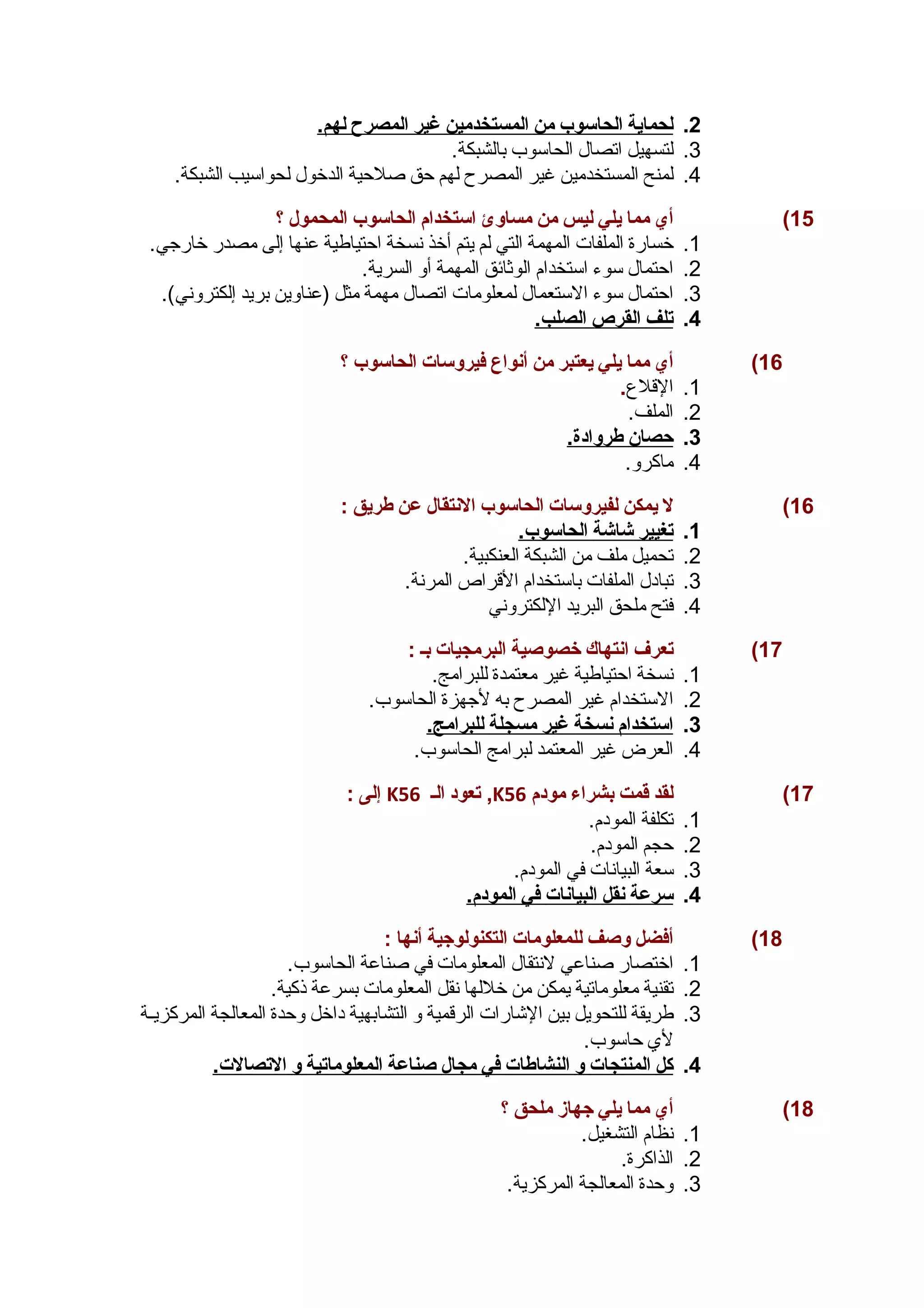 2. ل حماية ا لحاسوب من ا لمستخدمين غير ا لمصرح ل هم. 
3. لتسهيل اتصال الحاسوب بالشبكة. 
4. لمنح المستخدمين غير المصرح لهم حق صلحية الدخول لحواسيب الشبكة. 
15 ) أي مما يلي ليس من مساوئ استخدام الحاسوب المحمول ؟ 
1. خسارة الملفات المهمة التي لم يتم أخذ نسخة احتياطية عنها إلى مصدر خارجي. 
2. احتمال سوء استخدام الوثائق المهمة أو السرية. 
3. احتمال سوء الستعمال لمعلومات اتصال مهمة مثل (عناوين بريد إلكتروني). 
4. ت لف ا لقرص ا لصلب. 
16 ) أي مما يلي يعتبر من أنواع فيروسات الحاسوب ؟ 
1. القلع. 
2. الملف. 
3. حصان طروادة. 
4. ماكرو. 
16 ) ل يمكن لفيروسات الحاسوب النتقال عن طريق : 
1. ت غيير شاشة ا لحاسوب. 
2. تحميل ملف من الشبكة العنكبية. 
3. تبادل الملفات باستخدام القراص المرنة. 
4. فتح ملحق البريد اللكتروني 
17 ) تعرف انتهاك خصوصغية البرمجيات بس : 
1. نسخة احتياطية غير معتمدة للبرامج. 
2. الستخدام غير المصرح به لجهزة الحاسوب. 
3. ا ستخدام ن سخة غير مسجلة ل لبرامج. 
4. العرض غير المعتمد لبرامج الحاسوب. 
إلى : K تعود الس 56 ,K 17 ) لقد قمت بشراء مودم 56 
1. تكلفة المودم. 
2. حجم المودم. 
3. سعة البيانات في المودم. 
4. سرعة ن قل ا لبيانات في ا لمودم. 
18 ) أفضل وصغف للمعلومات التكنولوجهية أنها : 
1. اختصار صناعي لنتقال المعلومات في صناعة الحاسوب. 
2. تقنية معلوماتية يمكن من خللها نقل المعلومات بسرعة ذكية. 
3. طريقة للتحويل بين الشارات الرقمية و التشابهية داخل وحدة المعالجة المركزيسسة 
لي حاسوب. 
4. كل ا لمنتجات و ا لنشاطات في مجال صغناعة ا لمعلوماتية و ا لتصالت. 
18 ) أي مما يلي جههاز ملحق ؟ 
1. نظام التشغيل. 
2. الذاكرة. 
3. وحدة المعالجة المركزية. 
 