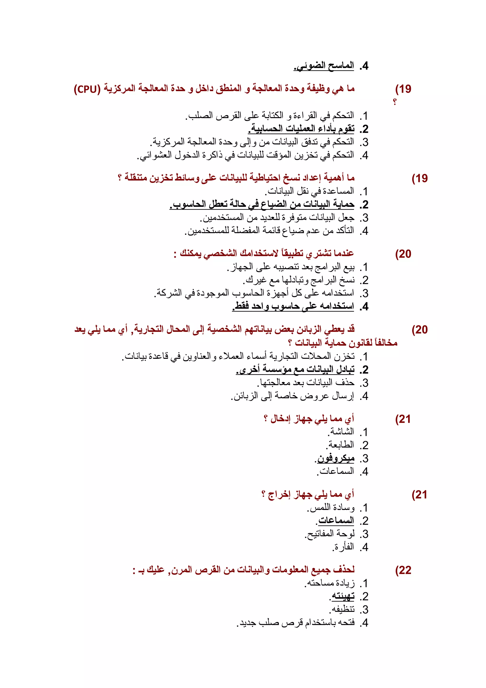 4. ا لماسح ا لضوئي. 
(CPU) 19 ) ما هي وظيفة وحدة المعالجة و المنطق داخل و حدة المعالجة المركزية 
؟ 
1. التحكم في القراءة و الكتابة على القرص الصلب. 
2. ت قوم ب أداء ا لعمليات ا لحسابية. 
3. التحكم في تدفق البيانات من وإلى وحدة المعالجة المركزية. 
4. التحكم في تخزين المؤقت للبيانات في ذاكرة الدخول العشوائي. 
19 ) ما أهمية إعداد نسخ احتياطية للبيانات على وسائط تخزين متنقلة ؟ 
1. المساعدة في نقل البيانات. 
2. حماية ا لبيانات من ا لضياع في حالة ت عطل ا لحاسوب. 
3. جعل البيانات متوفرة للعديد من المستخدمين. 
4. التأكد من عدم ضياع قائمة المفضلة للمستخدمين. 
20 ) عندما تشتري تطبيقاً  لستخدامك الشخصي يمكنك : 
1. بيع البرامج بعد تنصيبه على الجهاز. 
2. نسخ البرامج وتبادلها مع غيرك. 
3. استخدامه على كل أجهزة الحاسوب الموجودة في الشركة. 
4. ا ستخدامه على حاسوب واحد فقط. 
20 ) قد يعطي الزبائن بعض بياناتهم الشخصية إلى المحال التجارية, أي مما يلي يعد 
مخالفاً  لقانون حماية البيانات ؟ 
1. تخزن المحلت التجارية أسماء العملء والعناوين في قاعدة بيانات. 
2. ت بادل ا لبيانات مع مؤسسة أ خرى. 
3. حذف البيانات بعد معالجتها. 
4. إرسال عروض خاصة إلى الزبائن. 
21 ) أي مما يلي جهاز إدخال ؟ 
1. الشاشة. 
2. الطابعة. 
3. ميكروفون . 
4. السماعات. 
21 ) أي مما يلي جهاز إخراج ؟ 
1. وسادة اللمس. 
2. ا لسماعات . 
3. لوحة المفاتيح. 
4. الفأرة. 
22 ) لحذف جميع المعلومات والبيانات من القرص المرن, عليك بـ : 
1. زيادة مساحته. 
2. ت هيئته . 
3. تنظيفه. 
4. فتحه باستخدام قرص صلب جديد. 
 