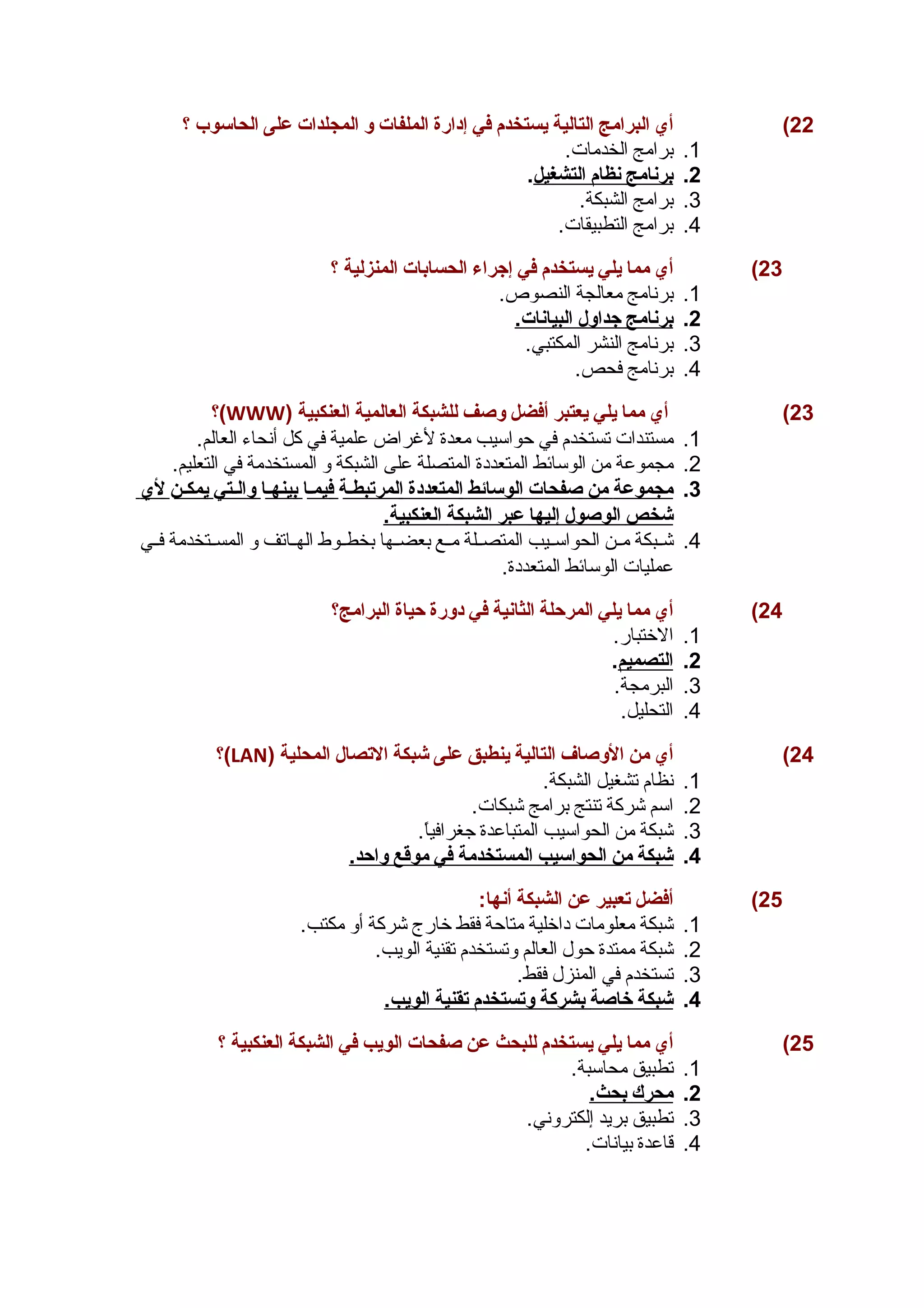 22 ) أي البرامج التالية يستخدم في إدارة الملفات و المجلدات على الحاسوب ؟ 
1. برامج الخدمات. 
2. ب رنامج ن ظام ا لتشغيل . 
3. برامج الشبكة. 
4. برامج التطبيقات. 
23 ) أي مما يلي يستخدم في إجراء الحسابات المنزلية ؟ 
1. برنامج معالجة النصوص. 
2. ب رنامج جداول ا لبيانات. 
3. برنامج النشر المكتبي. 
4. برنامج فحص. 
؟(WWW) 23 ) أي مما يلي يعتبر أفضل وصف للشبكة العالمية العنكبية 
1. مستندات تستخدم في حواسيب معدة لغراض علمية في كل أنحاء العالم. 
2. مجموعة من الوسائط المتعددة المتصلة على الشبكة و المستخدمة في التعليم. 
3. مجموعة من صفحات ا لوسائط ا لمتعددة ا لمرتبطـ ة فيمـ ا ب ينهـ ا والـت ي ي مكـ ن لي 
شخص ا لوصول إ ليه ا عبر ا لشبكة ا لعنكبية. 
4. شششبكة مششن الحواسششيب المتصششلة مششع بعضششها بخطششوط الهششاتف و المسششتخدمة فششي 
عمليات الوسائط المتعددة. 
24 ) أي مما يلي المرحلة الثانية في دورة حياة البرامج؟ 
1. الختبار. 
2. ا لتصميم . 
3. البرمجة. 
4. التحليل. 
؟(LAN) 24 ) أي من الوصاف التالية ينطبق على شبكة التصال المحلية 
1. نظام تشغيل الشبكة. 
2. اسم شركة تنتج برامج شبكات. 
3. شبكة من الحواسيب المتباعدة جغرافياً.. 
4. شبكة من ا لحواسيب ا لمستخدمة في موقع واحد. 
25 ) أفضل تعبير عن الشبكة أنها: 
1. شبكة معلومات داخلية متاحة فقط خارج شركة أو مكتب. 
2. شبكة ممتدة حول العالم وتستخدم تقنية الويب. 
3. تستخدم في المنزل فقط. 
4. شبكة خاصة ب شركة وتستخدم ت قنية ا لويب. 
25 ) أي مما يلي يستخدم للبحث عن صفحات الويب في الشبكة العنكبية ؟ 
1. تطبيق محاسبة. 
2. محرك ب حث. 
3. تطبيق بريد إلكتروني. 
4. قاعدة بيانات. 
 