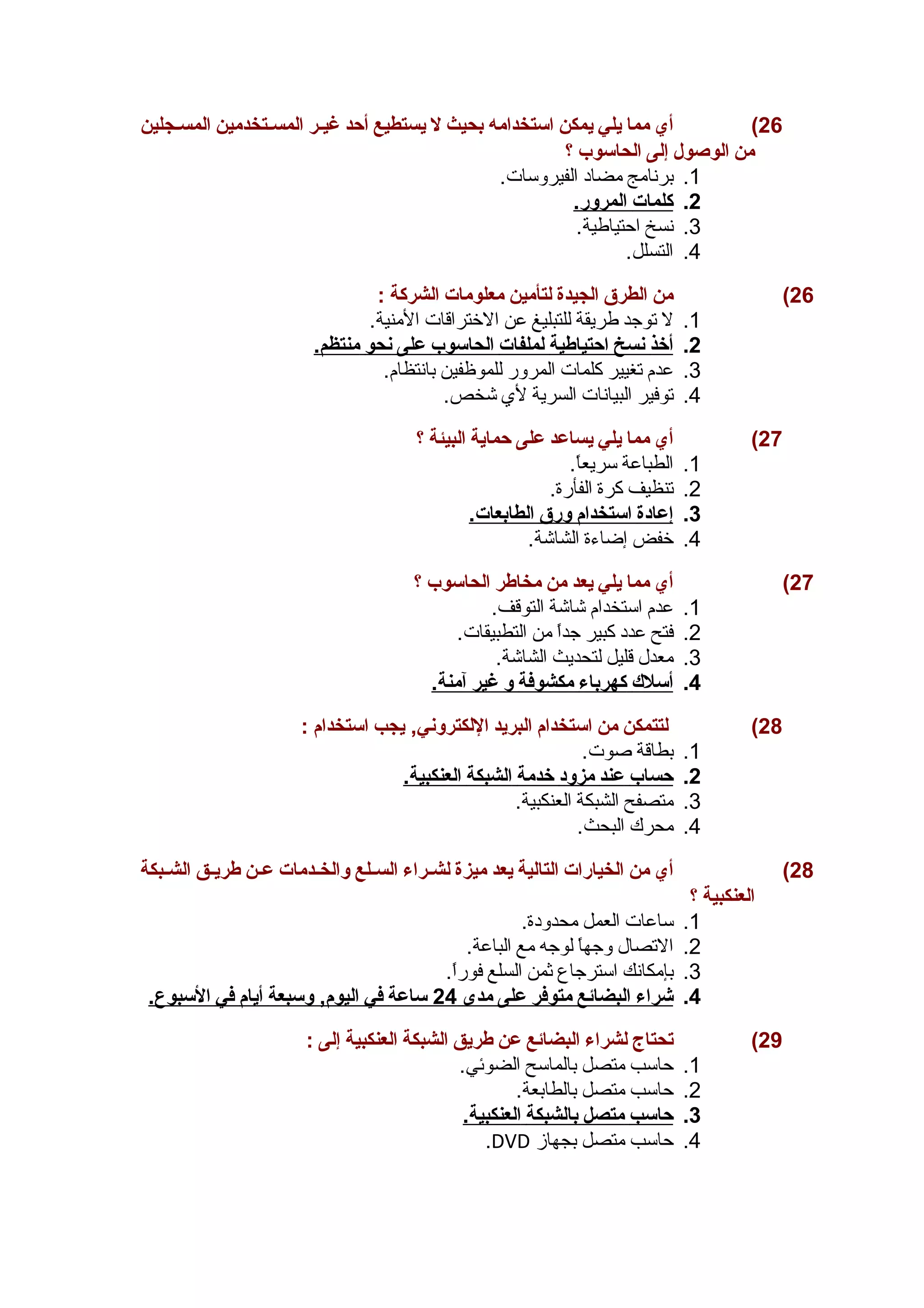 26 ) أي مما يلي يمكن استخدامه بحيث ل يستطيع أحد غيـر المســتخدمين المسـجلين 
من الوصول إلى الحاسوب ؟ 
1. برنامج مضاد الفيروسات. 
2. كلمات ا لمرور. 
3. نسخ احتياطية. 
4. التسلل. 
26 ) من الطرق الجيدة لتأمين معلومات الشركة : 
1. ل توجد طريقة للتبليغ عن الختراقات المنية. 
2. أ خذ ن سخ ا حتياطية ل ملفات ا لحاسوب على ن حو منتظم. 
3. عدم تغيير كلمات المرور للموظفين بانتظام. 
4. توفير البيانات السرية لي  شخص. 
27 ) أي مما يلي يساعد على حماية البيئة ؟ 
1. الطباعة سريعاً.. 
2. تنظيف كرة الفأرة. 
3. إ عادة ا ستخدام ورق ا لطابعات. 
4. خفض إضاءة الشاشة. 
27 ) أي مما يلي يعد من مخاطر الحاسوب ؟ 
1. عدم استخدام شاشة التوقف. 
2. فتح عدد كبير جداً. من التطبيقات. 
3. معدل قليل لتحديث الشاشة. 
4. أ سلك كهرباء مكشوفة و غير آ منة. 
28 ) لتتمكن من استخدام البريد اللكتروني, يجب استخدام : 
1. بطاقة صوت. 
2. حساب عند مزود خدمة ا لشبكة ا لعنكبية. 
3. متصفح الشبكة العنكبية. 
4. محرك البحث. 
28 ) أي من الخيارات التالية يعد ميزة لشـراء السـلع والخــدمات عـن طريـق الشــبكة 
العنكبية ؟ 
1. ساعات العمل محدودة. 
2. التصال وجهاً. لوجه مع الباعة. 
3. بإمكانك استرجاع ثمن السلع فوراً.. 
4. شراء ا لبضائع متوفر على مدى 24 ساعة في ا ليوم, وسبعة أ يام في ا لسبوع. 
29 ) تحتاج لشراء البضائع عن طريق الشبكة العنكبية إلى : 
1. حاسب متصل بالماسح الضوئي. 
2. حاسب متصل بالطابعة. 
3. حاسب متصل ب الشبكة ا لعنكبية. 
.DVD 4. حاسب متصل بجهاز 
 