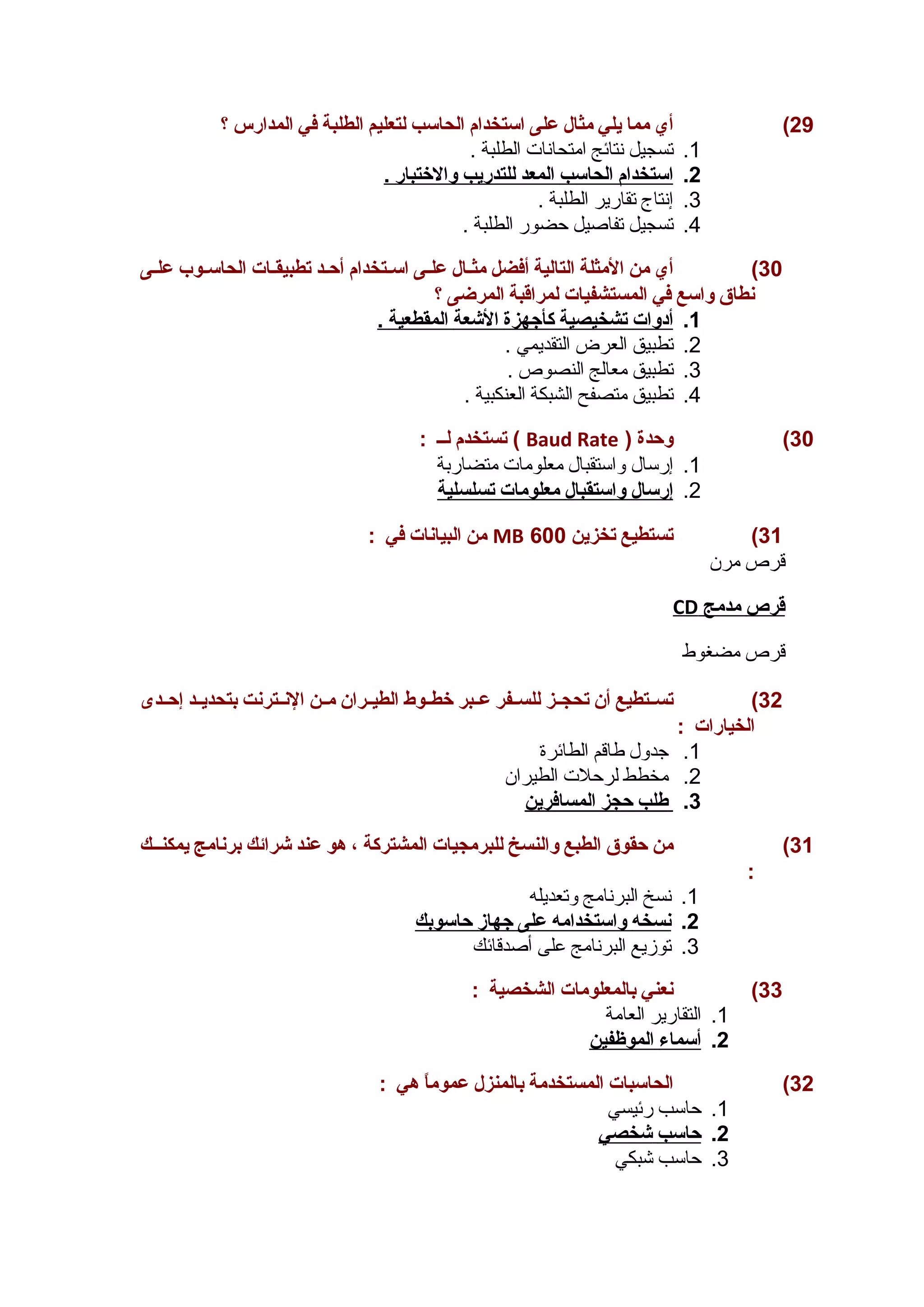 29 ) أي مما يلي مثال على استخدام الحاسب لتعليم الطلبة في المدارس ؟ 
1. تسجيل نتائج امتحانات الطلبة . 
2. ا ستخدام ا لحاسب ا لمعد ل لتدريب والختبار . 
3. إنتاج تقارير الطلبة . 
4. تسجيل تفاصيل حضور الطلبة . 
30 ) أي من المثلة التالية أفضل مثـال علـى اســتخدام أحــد تطبيقـات الحاسـوب علـى 
نطاق واسع في المستشفيات لمراقبة المرضى ؟ 
1. أ دوات ت شخيصية كأجهزة ا لشعة ا لمقطعية . 
2. تطبيق العرض التقديمي . 
3. تطبيق معالج النصوص . 
4. تطبيق متصفح الشبكة العنكبية . 
تستخدم لــ : ( Baud Rate ) 30 ) وحدة 
1. إرسال واستقبال معلومات متضاربة 
2. إ رسال واستقبال معلومات ت سلسلية 
من البيانات في : MB 31 ) تستطيع تخزين 600 
قرص مرن 
CD قرص مدمج 
قرص مضغوط 
32 ) تســتطيع أن تحجــز للســفر عــبر خطــوط الطيــران مــن النــترنت بتحديــد إحــدى 
الخيارات : 
1. جدول طاقم الطائرة 
2. مخطط لرحلت الطيران 
3. طلب حجز ا لمسافرين 
31 ) من حقوق الطبع والنسخ للبرمجيات المشتركة ، هو عند شرائك برنامج يمكنــك 
: 
1. نسخ البرنامج وتعديله 
2. ن سخه واستخدامه على جهاز حاسوبك 
3. توزيع البرنامج على أصدقائك 
33 ) نعني بالمعلومات الشخصية : 
1. التقارير العامة 
2. أ سماء ا لموظفين 
32 ) الحاسبات المستخدمة بالمنزل عموماً  هي : 
1. حاسب رئيسي 
2. حاسب شخصي 
3. حاسب شبكي 
 