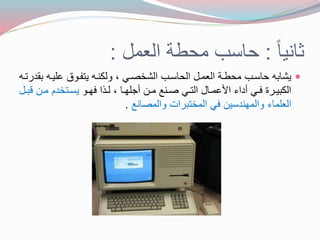 ثانجا : حاسب محطة العمل : 
جشا ه حاسوب محطوة العمول الحاسوب الشخصوي ، ولكنوه جتفووع عهجوه لدرتوه  
الك جوورة فووي أداع الأعمووال التووي صوونع موول أجههووا ، لوو ا فهووو جسووتخدم موول وول 
العهماع والمهندسجل في المخت رات والمصانع . 
 