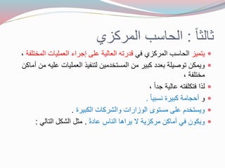 ثالثا : الحاسب المركزي 
جتمجز الحاسب المركزي في درته العالجة عهى إجراع العمهجات المختهفة ،  
وجمكل توصجهة عدد ك جر مل المستخدمجل لتنفج العمهجات عهجه مل أماكل  
مختهفة ، 
ل ا فتكهفته عالجة جداً ،  
و أحجامة ك جرة نس جا .  
وجستخدم عهى مستو الوزارات والشركات الك جرة .  
وجكول في أماكل مركزجة لا جراها الناس عادةً . مثل الشكل التالي :  
 