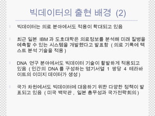 빅데이터의 출현 배경 (2) 
 빅데이터는 의료 분야에서도 적용이 확대되고 있음 
 최근 일본 IBM과 도호대학은 의료정보를 분석해 미래 질병을 
예측할 수 있는 시스템을 개발했다고 발표함 (의료 기록에 텍 
스트 분석 기술을 적용 ) 
 DNA 연구 분야에서도 빅데이터 기술이 활발하게 적용되고 
있음 (인간의 DNA 를 구성하는 염기서열 1 쌍당 4 테라바 
이트의 이미지 데이터가 생성) 
 국가 차원에서도 빅데이터에 대응하기 위한 다양한 정책이 발 
표되고 있음 (미국 백악관, 일본 총무성과 국가전략회의) 
 