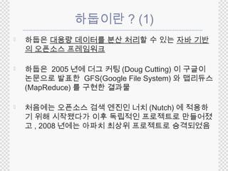 하둡이란? (1) 
 하둡은 대용량 데이터를 분산 처리할 수 있는 자바 기반 
의 오픈소스 프레임워크 
 하둡은 2005년에 더그 커팅(Doug Cutting) 이 구글이 
논문으로 발표한 GFS(Google File System) 와 맵리듀스 
(MapReduce) 를 구현한 결과물 
 처음에는 오픈소스 검색 엔진인 너치(Nutch) 에 적용하 
기 위해 시작됐다가 이후 독립적인 프로젝트로 만들어졌 
고, 2008 년에는 아파치 최상위 프로젝트로 승격되었음 
 