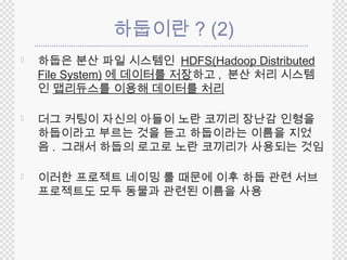 하둡이란? (2) 
 하둡은 분산 파일 시스템인 HDFS(Hadoop Distributed 
File System) 에 데이터를 저장하고, 분산 처리 시스템 
인 맵리듀스를 이용해 데이터를 처리 
 더그 커팅이 자신의 아들이 노란 코끼리 장난감 인형을 
하둡이라고 부르는 것을 듣고 하둡이라는 이름을 지었 
음. 그래서 하둡의 로고로 노란 코끼리가 사용되는 것임 
 이러한 프로젝트 네이밍 룰 때문에 이후 하둡 관련 서브 
프로젝트도 모두 동물과 관련된 이름을 사용 
 