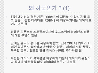 왜 하둡인가? (1) 
 정형 데이터의 경우 기존 RDBMS에 저장할 수 있지만 웹 로 
그 같은 비정형 데이터를 RDBMS에 저장하기에는 데이터 크 
기가 너무 큼 
 하둡은 오픈소스 프로젝트이기에 소프트웨어 라이선스 비용 
에 대한 부담이 없음 
 값비싼 유닉스 장비를 사용하지 않고, x86 CPU에 리눅스 서 
버면 얼마든지 설치하고 운영할 수 있음. 데이터 저장 용량이 
부족할 경우 , 필요한 만큼 리눅스 서버만 추가하면 됨 
 하둡은 데이터의 복제본을 저장하기 때문에 데이터의 유실이 
나 장애가 발생했을 때도 데이터의 복구가 가능함 
 