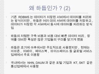 왜 하둡인가? (2) 
 기존 RDBMS 는 데이터가 저장된 서버에서 데이터를 처리하 
는 방식이지만, 하둡은 여러 대의 서버에 데이터를 저장하고, 
데이터가 저장된 각 서버에서 동시에 데이터를 처리하는 방식 
임 
 하둡의 저렴한 구축 비용과 비용 대비 빠른 데이터 처리 , 장 
애를 대비한 특성은 많은 기업들의 구미를 당기게 했음 
 하둡은 초기에 야후에서만 주도적으로 사용됐지만, 현재는 
아마존, 이베이, 페이스북, 마이스페이스 등 글로벌 서비스 
업체에서 주로 이용함 
 국내에서는 NHN, DAUM 과 같은 포털 기업과 KT, SKT 같은 
통신업체에서 사용함 
 