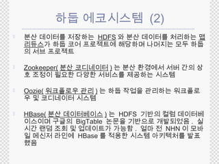 하둡 에코시스템 (2) 
 분산 데이터를 저장하는 HDFS 와 분산 데이터를 처리하는 맵 
리듀스가 하둡 코어 프로젝트에 해당하며 나머지는 모두 하둡 
의 서브 프로젝트 
 Zookeeper(분산 코디네이터)는 분산 환경에서 서버 간의 상 
호 조정이 필요한 다양한 서비스를 제공하는 시스템 
 Oozie(워크플로우 관리 ) 는 하둡 작업을 관리하는 워크플로 
우 및 코디네이터 시스템 
 HBase(분산 데이터베이스) 는 HDFS 기반의 컬럼 데이터베 
이스이며 구글의 BigTable 논문을 기반으로 개발되었음. 실 
시간 랜덤 조회 및 업데이트가 가능함. 얼마 전 NHN 이 모바 
일 메신저 라인에 HBase를 적용한 시스템 아키텍처를 발표 
했음 
 