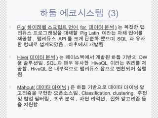 하둡 에코시스템 (3) 
 Pig(하이레벨 스크립트 언어 for 데이터 분석) 는 복잡한 맵 
리듀스 프로그래밍을 대체할 Pig Latin 이라는 자체 언어를 
제공함. 맵리듀스 API 를 크게 단순화 했으며 SQL 과 유사 
한 형태로 설계되었음. 야후에서 개발됨 
 Hive(데이터 분석) 는 페이스북에서 개발된 하둡 기반의 DW 
용 솔루션임. SQL 과 매우 유사한 HiveQL 이라는 쿼리를 제 
공함. HiveQL 은 내부적으로 맵리듀스 잡으로 변환되어 실행 
됨 
 Mahout(데이터 마이닝) 은 하둡 기반으로 데이터 마이닝 알 
고리즘을 구현한 오픈소스임. Classification, clustering, 추천 
및 협업 필터링, 회귀 분석, 차원 리덕션, 진화 알고리즘 등 
을 지원함 
 