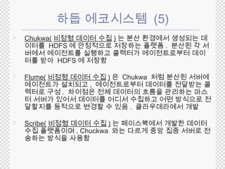 하둡 에코시스템 (5) 
 Chukwa(비정형 데이터 수집) 는 분산 환경에서 생성되는 데 
이터를 HDFS 에 안정적으로 저장하는 플랫폼. 분산된 각 서 
버에서 에이전트를 실행하고 콜렉터가 에이전트로부터 데이 
터를 받아 HDFS 에 저장함 
 Flume(비정형 데이터 수집 )은 Chukwa 처럼 분산된 서버에 
에이전트가 설치되고, 에이전트로부터 데이터를 전달받는 콜 
렉터로 구성 . 차이점은 전체 데이터의 흐름을 관리하는 마스 
터 서버가 있어서 데이터를 어디서 수집하고 어떤 방식으로 전 
달할지를 동적으로 변경할 수 있음 . 클라우데라에서 개발 
 Scribe(비정형 데이터 수집 ) 는 페이스북에서 개발한 데이터 
수집 플랫폼이며, Chuckwa 와는 다르게 중앙 집중 서버로 전 
송하는 방식을 사용함 
 