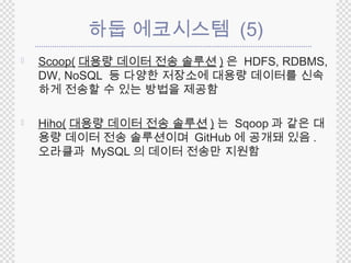 하둡 에코시스템 (5) 
 Scoop(대용량 데이터 전송 솔루션) 은 HDFS, RDBMS, 
DW, NoSQL 등 다양한 저장소에 대용량 데이터를 신속 
하게 전송할 수 있는 방법을 제공함 
 Hiho( 대용량 데이터 전송 솔루션) 는 Sqoop 과 같은 대 
용량 데이터 전송 솔루션이며 GitHub 에 공개돼 있음. 
오라클과 MySQL 의 데이터 전송만 지원함 
 