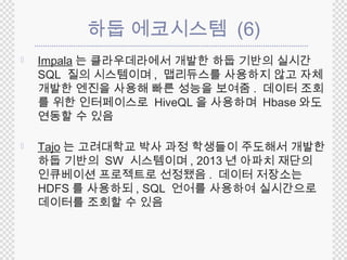 하둡 에코시스템 (6) 
 Impala 는 클라우데라에서 개발한 하둡 기반의 실시간 
SQL 질의 시스템이며, 맵리듀스를 사용하지 않고 자체 
개발한 엔진을 사용해 빠른 성능을 보여줌. 데이터 조회 
를 위한 인터페이스로 HiveQL 을 사용하며 Hbase 와도 
연동할 수 있음 
 Tajo 는 고려대학교 박사 과정 학생들이 주도해서 개발한 
하둡 기반의 SW 시스템이며, 2013 년 아파치 재단의 
인큐베이션 프로젝트로 선정됐음. 데이터 저장소는 
HDFS 를 사용하되, SQL 언어를 사용하여 실시간으로 
데이터를 조회할 수 있음 
 