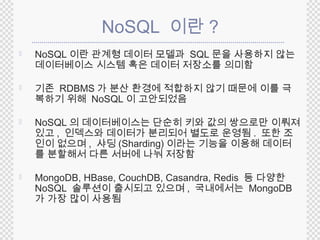 NoSQL 이란? 
 NoSQL이란 관계형 데이터 모델과 SQL문을 사용하지 않는 
데이터베이스 시스템 혹은 데이터 저장소를 의미함 
 기존 RDBMS 가 분산 환경에 적합하지 않기 때문에 이를 극 
복하기 위해 NoSQL 이 고안되었음 
 NoSQL 의 데이터베이스는 단순히 키와 값의 쌍으로만 이뤄져 
있고, 인덱스와 데이터가 분리되어 별도로 운영됨. 또한 조 
인이 없으며, 샤딩(Sharding)이라는 기능을 이용해 데이터 
를 분할해서 다른 서버에 나눠 저장함 
 MongoDB, HBase, CouchDB, Casandra, Redis 등 다양한 
NoSQL 솔루션이 출시되고 있으며 , 국내에서는 MongoDB 
가 가장 많이 사용됨 
