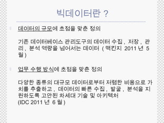 빅데이터란? 
 데이터의 규모에 초점을 맞춘 정의 
기존 데이터베이스 관리도구의 데이터 수집, 저장, 관 
리, 분석 역량을 넘어서는 데이터 ( 맥킨지 2011 년 5 
월) 
 업무 수행 방식에 초점을 맞춘 정의 
다양한 종류의 대규모 데이터로부터 저렴한 비용으로 가 
치를 추출하고, 데이터의 빠른 수집, 발굴, 분석을 지 
원하도록 고안된 차세대 기술 및 아키텍처 
(IDC 2011 년 6월) 
 