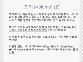 크기(Volume) (2) 
 빅데이터는 기존 파일 시스템에 저장하기 어려울 뿐 아니라 데 
이터 분석을 위해 사용하는 기존 DW 같은 솔루션에서 소화 
하기 어려울 정도로 급격하게 데이터의 양이 증가하고 있음 
 이러한 문제를 극복하려면 확장 가능한 방식으로 데이터를 저 
장하고 분석하는 분산 컴퓨팅 방식으로 접근해야 함 
 현재 분산 컴퓨팅 솔루션에는 구글의 GFS, 아파치의 하둡 등 
이 있음 
 대용량 병렬 처리 데이터베이스로는 EMC 의 GreenPlum, 
HP의 Vertica, IBM의 Netezza, 테라데이터의 Kickfire 등이 
있음 
 