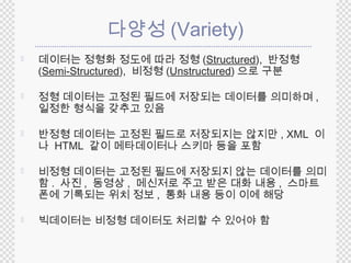 다양성(Variety) 
 데이터는 정형화 정도에 따라 정형 (Structured), 반정형 
(Semi-Structured), 비정형(Unstructured)으로 구분 
 정형 데이터는 고정된 필드에 저장되는 데이터를 의미하며, 
일정한 형식을 갖추고 있음 
 반정형 데이터는 고정된 필드로 저장되지는 않지만, XML 이 
나 HTML 같이 메타데이터나 스키마 등을 포함 
 비정형 데이터는 고정된 필드에 저장되지 않는 데이터를 의미 
함. 사진, 동영상, 메신저로 주고 받은 대화 내용, 스마트 
폰에 기록되는 위치 정보, 통화 내용 등이 이에 해당 
 빅데이터는 비정형 데이터도 처리할 수 있어야 함 
 