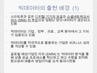 빅데이터의 출현 배경 (1) 
 스마트폰과 같은 디지털 기기의 보급과 소셜네트워크서 
비스(SNS) 의 부상으로 엄청난 양의 데이터가 생산되고 
있음 
 빅데이터는 기업, 정부, 의료, 교육 분야에서 그 가치 
가 입증되고 있음 
 빅데이터를 적극적으로 활용하는 기업은 비즈니스 성과 
를 개선할 수 있음 
 글로벌 패션기업인 자라(ZARA) 는 빅데이터 분석을 통 
해 상품 공급 프로세스를 혁신하고 재고 수량을 최적화 
함으로써 매출과 영업이익을 크게 증대시켰음 
 