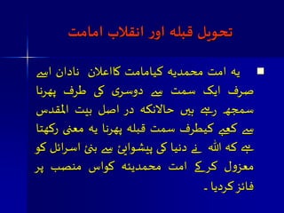 جحویل قبلہ اوز اهقلاب امامت 
 یہ امت محمذیہ کیامامت کااعلان نادان اسے 
صرف ایک صمت سے دوصری کی طرف پھرنا 
صمجھ رہے ہیں حالانکہ د ر اصل بیت المقذش 
سے کعبے کیطرف صمت قبلہ پھرنا یہ معنی رکھتا 
ہے کہ اللہ نے دنیا کی پیشوایئ سے بنئ اصرائل ک و 
معسول کر کے امت محمذیئہ کواش منصب پ ر 
فائ س کردیا ﵀ 
 