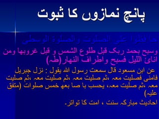 پانچ نمازوں کا ثبوت 
حا فظوا علی الصلوت والصلوة الوسطی 
وسبح بحمد ربک قبل طلوع الشمس و قبل غروبھا ومن 
انائ اللیل فسبح واطراف النھار﴿طہ﴾ 
عن ابن مسعود قال سمعت رسول اللہ یقول : نزل جبریل 
فامنی فصلیت معہ ،ثم صلیت معہ ،ثم صلیت معہ ،ثم صلیت 
معہ ،ثم صلیت معہ، یحسب با صا بعھ خمس صلوات ﴿متفق 
علیہ﴾ 
احادیث مبارکہ سنت ، امت کا تواتر۔ 
 