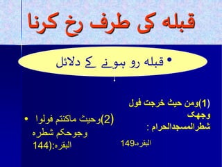 قبلہ کی طسف زخ کسها 
• قبلہ رو ہو نے کے دلائل 
﴿ 1 ﴾ومن حیث خرجت فول 
وجھک 
شطرالمسجدالحرام : 
البقرہ۔ 149 
• ﴿ 2 ﴾وحیث ماکنتم فولوا 
وجوحکم شطرہ 
البقرہ:﴿ 144  