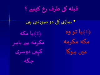 قبلہ کی طسف زخ کیسے ؟ 
• نمازی کی دو صورتیں ہیں 
﴿ 1 ﴾یا تو وہ 
مکہ مکرمہ 
میں ہوگا 
﴿ 2 ﴾یا مکہ 
مکرمہ سے باہر 
کہیں دوصری 
جگہ 
 