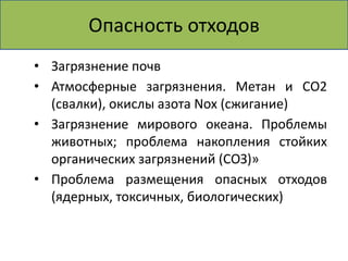 Опасность отходов 
• Загрязнение почв 
• Атмосферные загрязнения. Метан и СО2 
(свалки), окислы азота Nох (сжигание) 
• Загрязнение мирового океана. Проблемы 
животных; проблема накопления стойких 
органических загрязнений (СОЗ)» 
• Проблема размещения опасных отходов 
(ядерных, токсичных, биологических) 
 
