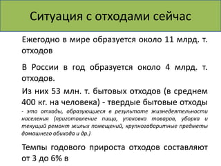 Ситуация с отходами сейчас 
Ежегодно в мире образуется около 11 млрд. т. 
отходов 
В России в год образуется около 4 млрд. т. 
отходов. 
Из них 53 млн. т. бытовых отходов (в среднем 
400 кг. на человека) - твердые бытовые отходы 
- это отходы, образующиеся в результате жизнедеятельности 
населения (приготовление пищи, упаковка товаров, уборка и 
текущий ремонт жилых помещений, крупногабаритные предметы 
домашнего обихода и др.) 
Темпы годового прироста отходов составляют 
от 3 до 6% в 
 