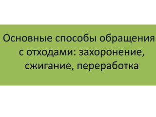 Основные способы обращения 
с отходами: захоронение, 
сжигание, переработка 
 