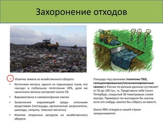 Захоронение отходов 
Изъятие земель из хозяйственного оборота 
• Источники метана, одного из парниковых газов, его 
«вклад» в глобальное потепление 20%, доля же 
свалочного метана составляет около 5%. 
• Взрывоопасно и самовозгорания свалок 
• Загрязнение окружающей среды опасными 
веществами (пестициды, оргaнические зaгрязнители, 
циaниды, нитрaты, тяжелые метaллы) 
• Изъятие вторичных ресурсов из хозяйственного 
оборота 
Площадь под свалками (полигоны ТБО, 
санкционированные/несанкионированные 
свалки) в России по разным данным составляет 
от 50 до 100 тыс. га. Представьте себе Санкт- 
Петербург, покрытый 30-тиметровым слоем 
мусора. Примерно так выглядели бы свалки, 
если кто-нибудь захотел бы собрать их вместе. 
Около 98% отходов в нашей стране 
захораниваются. 
- 
 
