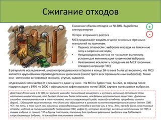 Сжигание отходов 
Снижение объема отходов на 70-80%. Выработка 
электроэнергии 
+ 
Потеря вторичного ресурса - 
МСЗ продолжают входить в число основных «грязных» 
технологий по причинам: 
• Перенос опасности с выбросов в воздух на токсичную 
золу и загрязнение воды; 
• Неоднородность потока не позволяет выполнить 
условия для минимизации токсичности выбросов 
• Невозможно исключить попадание на МСЗ токсичных 
отходов (например ПВХ) 
В результате исследований, широко проводившихся в Европе в конце 20-го века было установлено, что МСЗ 
являются крупнейшими производителями диоксинов (около трети всех промышленных выбросов). Также 
они - источники загрязнения свинцом, ртутью, кадмием. 
«Идеальное» отличается от «реального» даже «у них». На МСЗ в Эдмонтоне, Англия, за период после 
подернизации с 1996 по 2000 г официально зафиксировано почти 18000 случаев превышения выбросов. 
Действие дтоксинов в 67 000 раз сильнее цианида. Сильнейший канцероген и мутаген, величина летальной дозы 
настолько микроскопична, что делает диоксины более опасными, чем боевые отравляющие вещества. Диоксины 
способны накапливаться как в теле человека, так и в окружающей среде, переходя из одного природного цикла в 
другой… Обращаем ваше внимание, что диоксины образуются в условиях низкотемпературного сжигания (менее 1000 
ºС) - то есть, в том числе, при сжигании хлорсодержащих отходов в костре или в печи. Это, прежде всего, пластиковые 
отходы: изделия из поливинилхлорида (маркировка ПВХ, цифра 3), которые зачастую визуально неотличимы от ПЭТ, а 
также изделия из самого ПЭТ и других пластиков, поскольку для придания различных свойств в них добавляют 
хлорсодержащие добавки. Не сжигайте пластиковые отходы. 
 