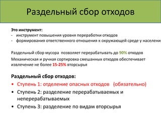 Раздельный сбор отходов 
Это инструмент: 
- инструмент повышения уровня переработки отходов 
- формирования ответственного отношения к окружающей среде у населения 
Раздельный сбор мусора позволяет перерабатывать до 90% отходов 
Механическая и ручная сортировка смешанных отходов обеспечивает 
извлечение не более 15-25% вторсырья 
Раздельный сбор отходов: 
• Ступень 1: отделение опасных отходов (обязательно) 
• Ступень 2: разделение перерабатываемых и 
неперерабатываемых 
• Ступень 3: разделение по видам вторсырья 
 