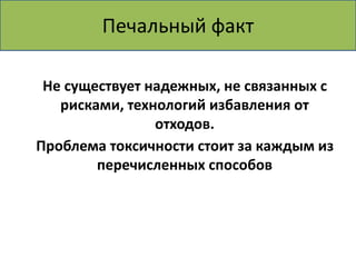 Печальный факт 
Не существует надежных, не связанных с 
рисками, технологий избавления от 
отходов. 
Проблема токсичности стоит за каждым из 
перечисленных способов 
 