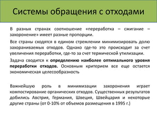 Системы обращения с отходами 
В разных странах соотношение «переработка – сжигание – 
захоронение» имеет разные пропорции. 
Все страны сходятся в едином стремлении минимизировать долю 
захораниваемых отходов. Однако где-то это происходит за счет 
увеличения переработки, где-то за счет термической утилизации. 
Задача сводится к определению наиболее оптимального уровня 
переработки отходов. Основным критерием все еще остается 
экономическая целесообразность 
Важнейшую роль в минимизации захоронения играет 
компостирование органических отходов. Существенных результатов 
добились Австрия, Германия, Швеция, Швейцария и некоторые 
другие страны (от 0-10% от объемов размещения в 1995 г.) 
 