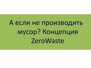 А если не производить 
мусор? Концепция 
ZeroWaste 
 