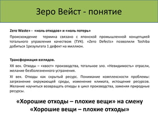 Зеро Вейст - понятие 
ZeroWaste» - «ноль отходов» и «ноль потерь» 
Происхождение термина связано с японской промышленной концепцией 
тотального управления качеством (ТУК). «Zero Defects» позволили Toshiba 
добиться 1результата 1 дефект на миллион. 
Трансформация взглядов. 
XX век. Отходы – «хвост» производства, тотальное зло. «Невидимость» отрасли, 
желание безболезненного устранения. 
XI век. Отходы как скрытый ресурс. Понимание комплексности проблемы: 
загрязнение окружающей среды, изменение климата, истощение ресурсов. 
Желание научиться возвращать отходы в цикл производства, заменяя природные 
ресурсы. 
«Хорошие отходы – плохие вещи» на смену 
«Хорошие вещи – плохие отходы» 
 