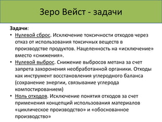 Зеро Вейст - задачи 
Задачи: 
• Нулевой сброс. Исключение токсичности отходов через 
отказ от использования токсичных веществ в 
производстве продуктов. Нацеленность на «исключение» 
вместо «снижения». 
• Нулевой выброс. Снижение выбросов метана за счет 
запрета захоронения необработанной органики. Отходы 
как инструмент восстановления углеродного баланса 
(сохранение энергии, связывание углерода 
компостированием) 
• Ноль отходов. Исключение понятия отходов за счет 
применения концепций использования материалов 
«циклическое производство» и «обоснованное 
производство» 
 