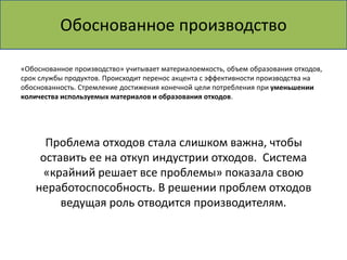 Обоснованное производство 
«Обоснованное производство» учитывает материалоемкость, объем образования отходов, 
срок службы продуктов. Происходит перенос акцента с эффективности производства на 
обоснованность. Стремление достижения конечной цели потребления при уменьшении 
количества используемых материалов и образования отходов. 
Проблема отходов стала слишком важна, чтобы 
оставить ее на откуп индустрии отходов. Система 
«крайний решает все проблемы» показала свою 
неработоспособность. В решении проблем отходов 
ведущая роль отводится производителям. 
 