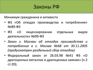 Законы РФ 
Минимум гражданина и активиста 
• ФЗ «Об отходах производства и потребления» 
№89-ФЗ 
• ФЗ «О лицензировании отдельных видов 
деятельности» №99-ФЗ 
• Закон г. Москвы об отходах производства и 
потребления в г. Москве №68 от 30.11.2005 
(предусмотрен раздельный сбор отходов) 
• Федеральный закон от 26.03.98 №41 ФЗ «О 
драгоценных металлах и драгоценных камнях» (п.2 
ст.20); 
