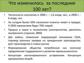 Что изменилось за последние 
100 лет? 
• Численность населения в 1900 г. – 1,6 млрд. чел., в 2000 г. - 
6 млрд. чел. 
• На сегодня более 50% населения планеты живет в городах. 
К 2050 горожанами будут 70% людей. 
• Прорыв в науке и технологиях (электричество, двигатель 
внутреннего сгорания, ЭВМ) 
• Две войны, появление лидирующей экономики США, 
перевод военных заводов на гражданское производство, 
рост производства и новые рынки. 
• Формирование общества потребления как логичное 
продолжение поддержания и развития промышленности. 
• Концепция запланированного устаревания. Концепция 
одноразовых вещей. 
 