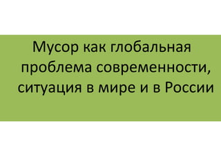 Мусор как глобальная 
проблема современности, 
ситуация в мире и в России 
 